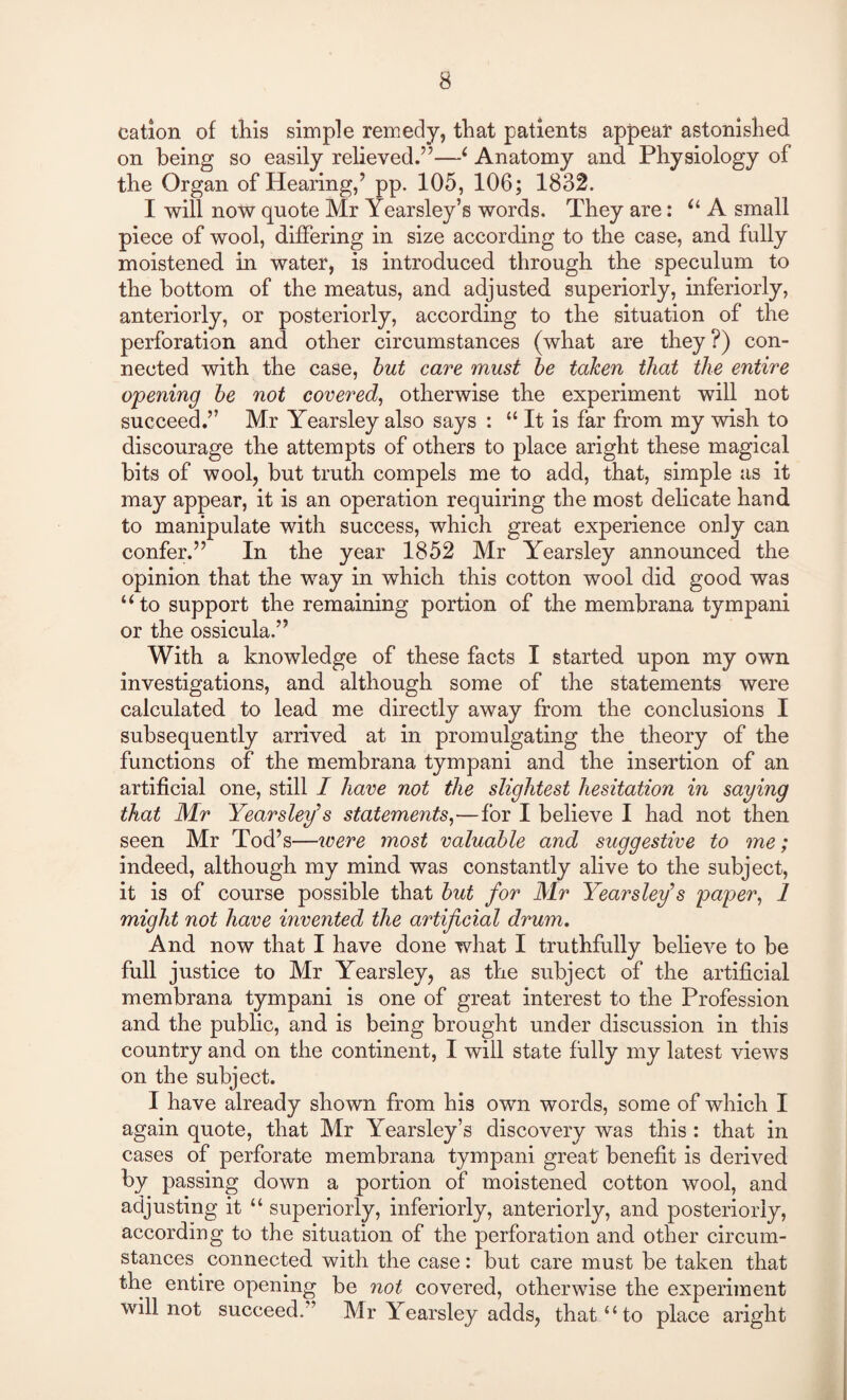 cation of this simple remedy, that patients appear astonished on being so easily relieved.”—6 Anatomy and Physiology of the Organ of Hearing,’ pp. 105, 106; 1832. I will now quote Mr Yearsley’s words. They are: “ A small piece of wool, differing in size according to the case, and fully moistened in water, is introduced through the speculum to the bottom of the meatus, and adjusted superiorly, inferiorly, anteriorly, or posteriorly, according to the situation of the perforation and other circumstances (what are they?) con¬ nected with the case, but care must be taken that the entire opening be not covered, otherwise the experiment will not succeed.” Mr Yearsley also says : “ It is far from my wish to discourage the attempts of others to place aright these magical bits of wool, but truth compels me to add, that, simple as it may appear, it is an operation requiring the most delicate hand to manipulate with success, which great experience only can confer.” In the year 1852 Mr Yearsley announced the opinion that the way in which this cotton wool did good was “to support the remaining portion of the membrana tympani or the ossicula.” With a knowledge of these facts I started upon my own investigations, and although some of the statements were calculated to lead me directly away from the conclusions I subsequently arrived at in promulgating the theory of the functions of the membrana tympani and the insertion of an artificial one, still I have not the slightest hesitation in saying that Mr Yearsley’s statements,—for I believe I had not then seen Mr Tod’s—were most valuable and suggestive to me; indeed, although my mind was constantly alive to the subject, it is of course possible that but for Mr Yearsley’s paper, 1 might not have invented the artificial drum. And now that I have done what I truthfully believe to be full justice to Mr Yearsley, as the subject of the artificial membrana tympani is one of great interest to the Profession and the public, and is being brought under discussion in this country and on the continent, I will state fully my latest views on the subject. I have already shown from his own words, some of which I again quote, that Mr Yearsley’s discovery was this : that in cases of perforate membrana tympani great benefit is derived by passing down a portion of moistened cotton wool, and adjusting it “ superiorly, inferiorly, anteriorly, and posteriorly, according to the situation of the perforation and other circum¬ stances connected with the case: but care must be taken that the entire opening be not covered, otherwise the experiment will not succeed. ’ Mr Yearsley adds, that “to place aright