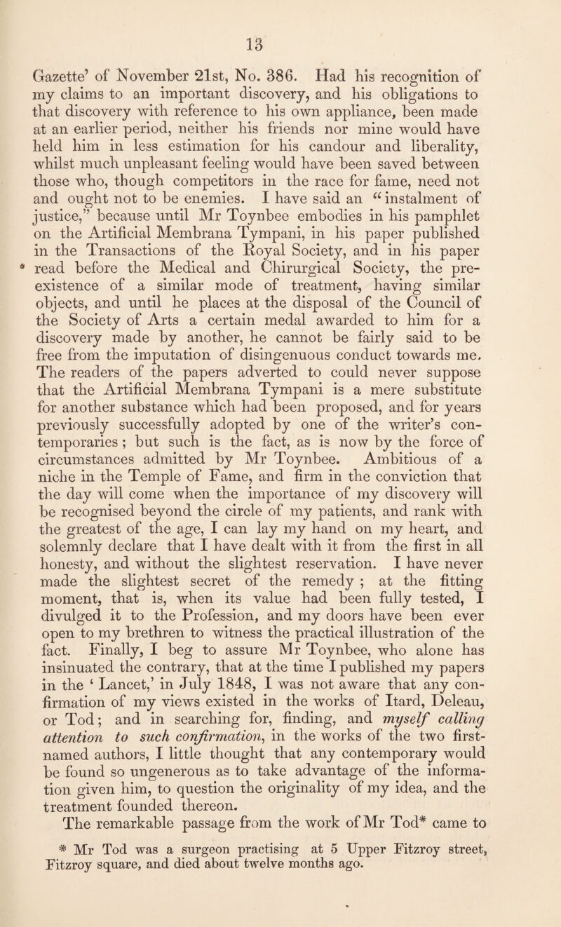 Gazette5 of November 21 st, No. 386. Had his recognition of my claims to an important discovery, and his obligations to that discovery with reference to his own appliance, been made at an earlier period, neither his friends nor mine would have held him in less estimation for his candour and liberality, whilst much unpleasant feeling would have been saved between those who, though competitors in the race for fame, need not and ought not to be enemies. I have said an a instalment of justice,” because until Mr Toynbee embodies in his pamphlet on the Artificial Membrana Tympani, in his paper published in the Transactions of the Royal Society, and in his paper 4 read before the Medical and Chirurgical Society, the pre¬ existence of a similar mode of treatment, having similar objects, and until he places at the disposal of the Council of the Society of Arts a certain medal awarded to him for a discovery made by another, he cannot be fairly said to be free from the imputation of disingenuous conduct towards me. The readers of the papers adverted to could never suppose that the Artificial Membrana Tympani is a mere substitute for another substance which had been proposed, and for years previously successfully adopted by one of the writer’s con¬ temporaries ; but such is the fact, as is now by the force of circumstances admitted by Mr Toynbee. Ambitious of a niche in the Temple of Fame, and firm in the conviction that the day will come when the importance of my discovery will be recognised beyond the circle of my patients, and rank with the greatest of the age, I can lay my hand on my heart, and solemnly declare that I have dealt with it from the first in all honesty, and without the slightest reservation. I have never made the slightest secret of the remedy ; at the fitting moment, that is, when its value had been fully tested, I divulged it to the Profession, and my doors have been ever open to my brethren to witness the practical illustration of the fact. Finally, I beg to assure Mr Toynbee, who alone has insinuated the contrary, that at the time I published my papers in the ‘ Lancet,’ in July 1848, I was not aware that any con¬ firmation of my views existed in the works of Itard, Deleau, or Tod; and in searching for, finding, and myself calling attention to suck confirmation, in the works of the two first- named authors, I little thought that any contemporary would be found so ungenerous as to take advantage of the informa¬ tion given him, to question the originality of my idea, and the treatment founded thereon. The remarkable passage from the work of Mr Tod* came to # Mr Tod was a surgeon practising at 5 Upper Fitzroy street, Fitzroy square, and died about twelve months ago.