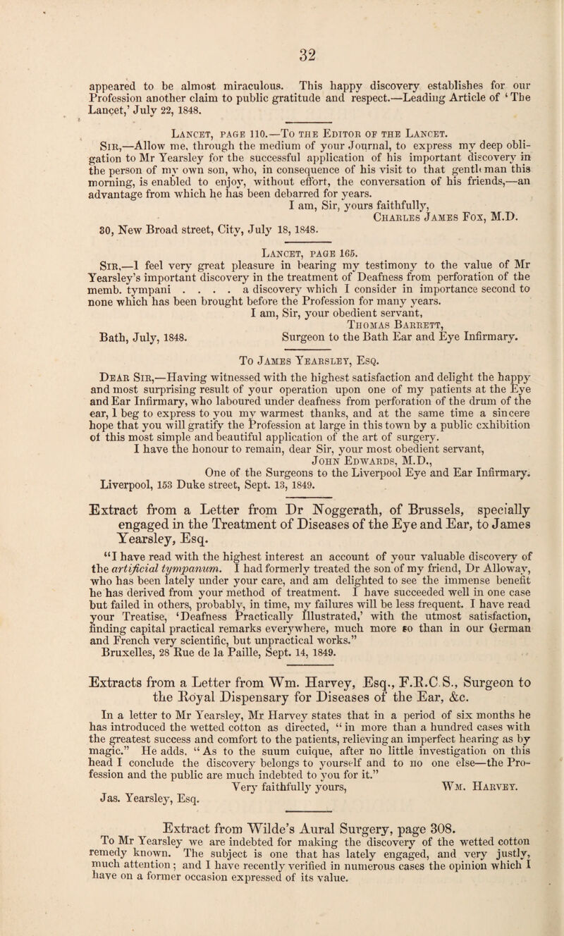 appeared to be almost miraculous. This happy discovery establishes for our Profession another claim to public gratitude and respect.—Leading Article of ‘The Lancet,’ July 22, 1848. Lancet, page 110.—To the Editoe oe the Lancet. Sir,—Allow me, through the medium of your Journal, to express my deep obli¬ gation to Mr Yearsley for the successful application of his important discovery in the person of my own son, who, in consequence of his visit to that genthman this morning, is enabled to enjoy, without effort, the conversation of his friends,—an advantage from which he has been debarred for years. I am, Sir, yours faithfully, Charles James Fox, M.D. 30, New Broad street, City, July 18,1848. Lancet, page 165. Sir,—1 feel very great pleasure in bearing my testimony to the value of Mr Yearsley’s important discovery in the treatment of Deafness from perforation of the memb. tympani .... a discovery which I consider in importance second to none which has been brought before the Profession for many years. I am, Sir, your obedient servant, Thomas Barrett, Bath, July, 1848. Surgeon to the Bath Ear and Eye Infirmary. To James Yearsley, Esq. Dear Sir,—Having witnessed with the highest satisfaction and delight the happy and most surprising result of your operation upon one of my patients at the Eye and Ear Infirmary, who laboured under deafness from perforation of the drum of the ear, 1 beg to express to you mv warmest thanks, and at the same time a sincere hope that you will gratify the Profession at large in this town by a public exhibition ot this most simple and beautiful application of the art of surgery. I have the honour to remain, dear Sir, your most obedient servant, John Edwards, M.D., One of the Surgeons to the Liverpool Eye and Ear Infirmary. Liverpool, 153 Duke street, Sept. 13, 1849. Extract from a Letter from Dr Noggerath, of Brussels, specially engaged in the Treatment of Diseases of the Eye and Ear, to James Yearsley, Esq. “I have read with the highest interest an account of your valuable discovery of the artificial tympanum. I had formerly treated the son of my friend, Dr Allowav, who has been lately under your care, and am delighted to see the immense benefit he has derived from your method of treatment. I have succeeded well in one case but failed in others, probably, in time, my failures will be less frequent. I have read your Treatise, ‘Deafness Practically Illustrated,’ with the utmost satisfaction, finding capital practical remarks everywhere, much more so than in our German and French very scientific, but unpractical works.” Bruxelles, 28 Kue de la Paille, Sept. 14, 1849. Extracts from a Letter from Wm, Harvey, Esq., F.3LC.S., Surgeon to the Royal Dispensary for Diseases of the Ear, &c. In a letter to Mr Yearsley, Mr Harvey states that in a period of six months he has introduced the wetted cotton as directed, “ in more than a hundred cases with the greatest success and comfort to the patients, relieving an imperfect hearing as by magic.” He adds, “ As to the suum cuique, after no little investigation on this head I conclude the discovery belongs to yourself and to no one else—the Pro¬ fession and the public are much indebted to you for it.” Very faithfully yours, Wm. Harvey. Jas. Yearsley, Esq. Extract from Wilde’s Aural Surgery, page 308. To Mr Yearsley we are indebted for making the discovery of the wetted cotton remedy known. The subject is one that has lately engaged, and very justly, much attention; and I have recently verified in numerous cases the opinion which I have on a former occasion expressed of its value.