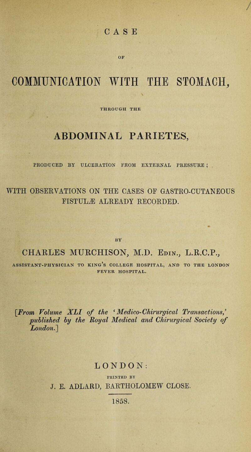 / CASE COMMUNICATION WITH THE STOMACH, THROUGH THE ABDOMINAL PARIETES, PRODUCED BY ULCERATION FROM EXTERNAL PRESSURE ; . WITH OBSERVATIONS ON THE CASES OE GASTRO-CUTANEOUS EISTULiE ALREADY RECORDED. BY CHARLES MURCHISON, M.D. Edin., L.R.C.P., ASSISTANT-PHYSICIAN TO KING’S COLLEGE HOSPITAL, AND TO THE LONDON FEVER HOSPITAL. [From Volume XLI of the * Medico- Chirurgical Transactions published by the Royal Medical and Chirurgical Society of London.] LONDON: FEINTED BY J. E. ADLARD, BARTHOLOMEW CLOSE. 1858.