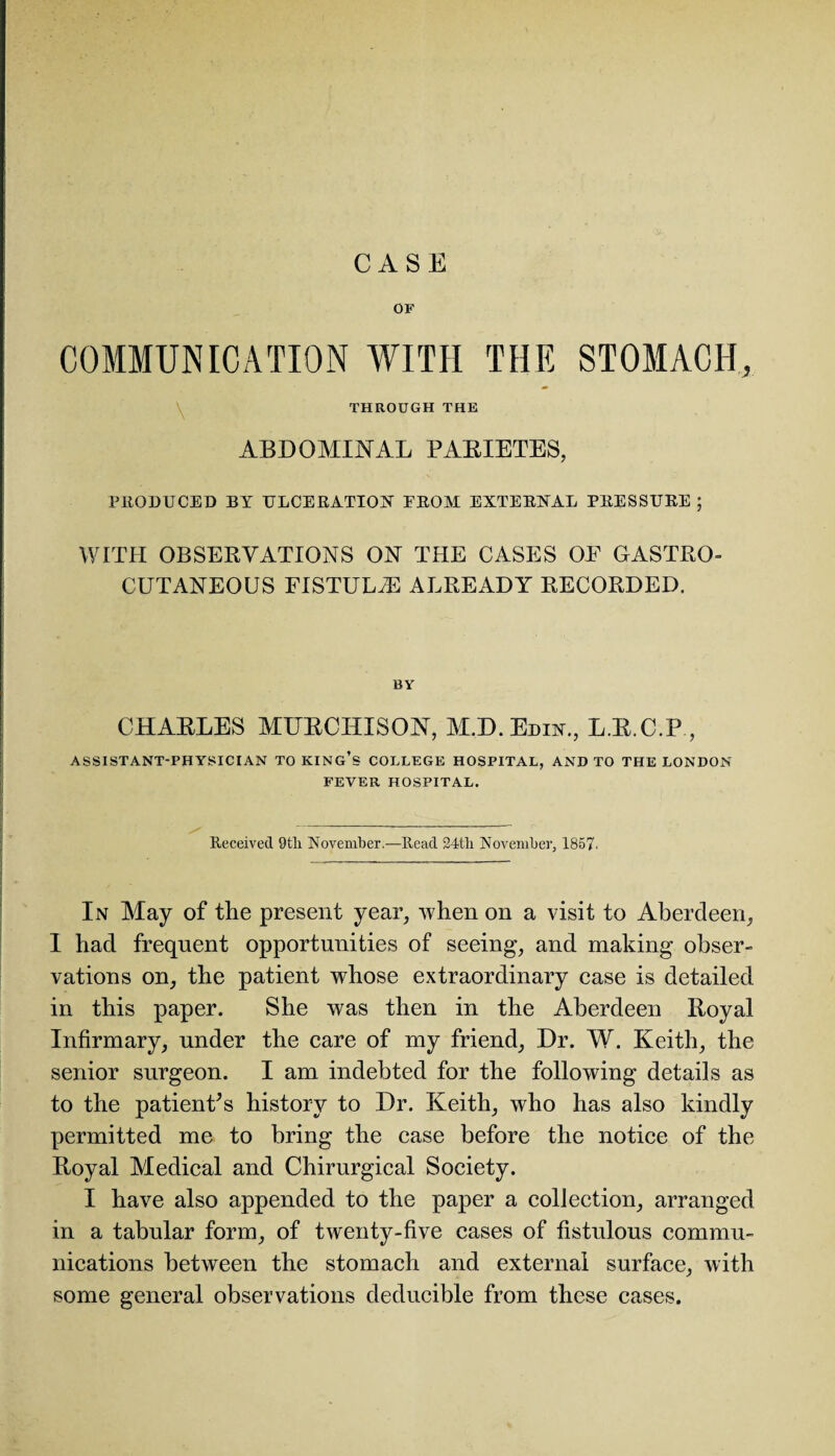 CASE OF COMMUNICATION WITH THE STOMACH, THROUGH THE ABDOMINAL PARIETES, PRODUCED BY ULCERATION EROM EXTERNAL PRESSURE ; WITH OBSERVATIONS ON THE CASES OF GASTRO- CUTANEOUS FISTULAS ALREADY RECORDED. BY CHARLES MURCHISON, M.D. Edin., L.R.C.P, ASSISTANT-PHYSICIAN TO KING’S COLLEGE HOSPITAL, AND TO THE LONDON FEVER HOSPITAL. Received 9tli November.—Read 24th. November, 1857. In May of the present year, when on a visit to Aberdeen, I had frequent opportunities of seeing, and making obser¬ vations on, the patient whose extraordinary case is detailed in this paper. She was then in the Aberdeen Royal Infirmary, under the care of my friend, Dr. W. Keith, the senior surgeon. I am indebted for the following details as to the patient's history to Dr. Keith, who has also kindly permitted me to bring the case before the notice of the Royal Medical and Chirurgical Society. I have also appended to the paper a collection, arranged in a tabular form, of twenty-five cases of fistulous commu¬ nications between the stomach and external surface, with some general observations deducible from these cases.