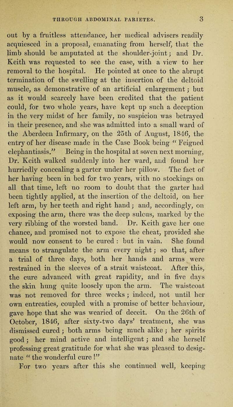 out by a fruitless attendance, her medical advisers readily acquiesced in a proposal, emanating from herself, that the limb should be amputated at the shoulder-joint; and Dr. Keith was requested to see the case, with a view to her removal to the hospital. He pointed at once to the abrupt termination of the swelling at the insertion of the deltoid muscle, as demonstrative of an artificial enlargement; but as it would scarcely have been credited that the patient could, for two whole years, have kept up such a deception in the very midst of her family, no suspicion was betrayed in their presence, and she was admitted into a small ward of the Aberdeen Infirmary, on the 25th of August, 1846, the entry of her disease made in the Case Book being “ Feigned elephantiasis.” Being in the hospital at seven next morning, Dr. Keith walked suddenly into her ward, and found her hurriedly concealing a garter under her pillow. The fact of her having been in bed for two years, with no stockings on all that time, left no room to doubt that the garter had been tightly applied, at the insertion of the deltoid, on her left arm, by her teeth and right hand; and, accordingly, on exposing the arm, there was the deep sulcus, marked by the very ribbing of the worsted band. Dr. Keith gave her one chance, and promised not to expose the cheat, provided she would now consent to be cured : but in vain. She found means to strangulate the arm every night; so that, after a trial of three days, both her hands and arms were restrained in the sleeves of a strait waistcoat. After this, the cure advanced with great rapidity, and in five days the skin hung quite loosely upon the arm. The waistcoat was not removed for three weeks; indeed, not until her own entreaties, coupled with a promise of better behaviour, gave hope that she was wearied of deceit. On the 26th of October, 1846, after sixty-two days* treatment, she was dismissed cured; both arms being much alike ; her spirits good; her mind active and intelligent; and she herself professing great gratitude for what she was pleased to desig¬ nate “ the wonderful cure \” For two years after this she continued well, keeping