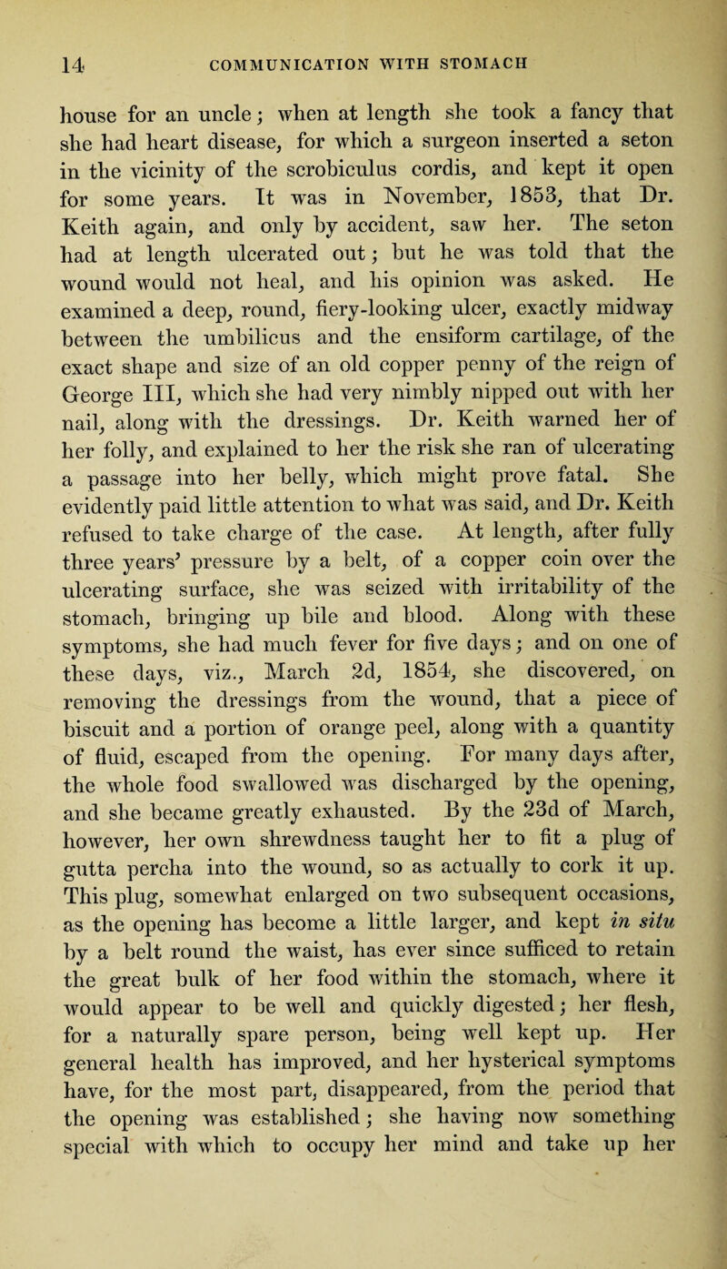 house for an uncle; when at length she took a fancy that she had heart disease, for which a surgeon inserted a seton in the vicinity of the scrobiculus cordis, and kept it open for some years. It was in November, 1853, that Dr. Keith again, and only by accident, saw her. The seton had at length ulcerated out; but he was told that the wound would not heal, and his opinion was asked. He examined a deep, round, fiery-looking ulcer, exactly midway between the umbilicus and the ensiform cartilage, of the exact shape and size of an old copper penny of the reign of George III, which she had very nimbly nipped out with her nail, along with the dressings. Dr. Keith warned her of her folly, and explained to her the risk she ran of ulcerating a passage into her belly, which might prove fatal. She evidently paid little attention to what was said, and Dr. Keith refused to take charge of the case. At length, after fully three years* pressure by a belt, of a copper coin over the ulcerating surface, she was seized with irritability of the stomach, bringing up bile and blood. Along with these symptoms, she had much fever for five days; and on one of these days, viz., March 2d, 1854, she discovered, on removing the dressings from the wound, that a piece of biscuit and a portion of orange peel, along with a quantity of fluid, escaped from the opening. For many days after, the whole food swallowed wras discharged by the opening, and she became greatly exhausted. By the 23d of March, however, her own shrewdness taught her to fit a plug of gutta percha into the wound, so as actually to cork it up. This plug, somewhat enlarged on two subsequent occasions, as the opening has become a little larger, and kept in situ by a belt round the waist, has ever since sufficed to retain the great bulk of her food within the stomach, where it would appear to be well and quickly digested; her flesh, for a naturally spare person, being well kept up. Her general health has improved, and her hysterical symptoms have, for the most part, disappeared, from the period that the opening was established; she having now something- special with which to occupy her mind and take up her