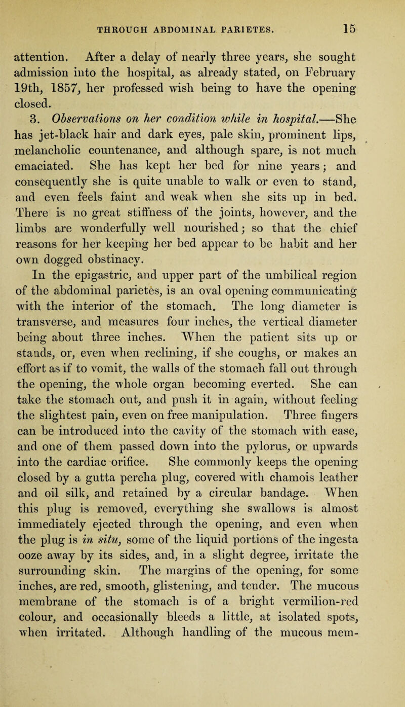 attention. After a delay of nearly three years, she sought admission into the hospital, as already stated, on February 19th, 1857, her professed wish being to have the opening closed. 3. Observations on her condition while in hospital.—She has jet-black hair and dark eyes, pale skin, prominent lips, melancholic countenance, and although spare, is not much emaciated. She has kept her bed for nine years; and consequently she is quite unable to walk or even to stand, and even feels faint and weak when she sits up in bed. There is no great stiffness of the joints, however, and the limbs are wonderfully well nourished; so that the chief reasons for her keeping her bed appear to be habit and her own dogged obstinacy. In the epigastric, and upper part of the umbilical region of the abdominal parietes, is an oval opening communicating with the interior of the stomach. The long diameter is transverse, and measures four inches, the vertical diameter being about three inches. When the patient sits up or stands, or, even when reclining, if she coughs, or makes an effort as if to vomit, the walls of the stomach fall out through the opening, the whole organ becoming everted. She can take the stomach out, and push it in again, without feeling the slightest pain, even on free manipulation. Three fingers can be introduced into the cavity of the stomach with ease, and one of them passed down into the pylorus, or upwards into the cardiac orifice. She commonly keeps the opening closed by a gutta percha plug, covered with chamois leather and oil silk, and retained by a circular bandage. When this plug is removed, everything she swallows is almost immediately ejected through the opening, and even when the plug is in situ, some of the liquid portions of the ingesta ooze away by its sides, and, in a slight degree, irritate the surrounding skin. The margins of the opening, for some inches, are red, smooth, glistening, and tender. The mucous membrane of the stomach is of a bright vermilion-red colour, and occasionally bleeds a little, at isolated spots, when irritated. Although handling of the mucous mem-