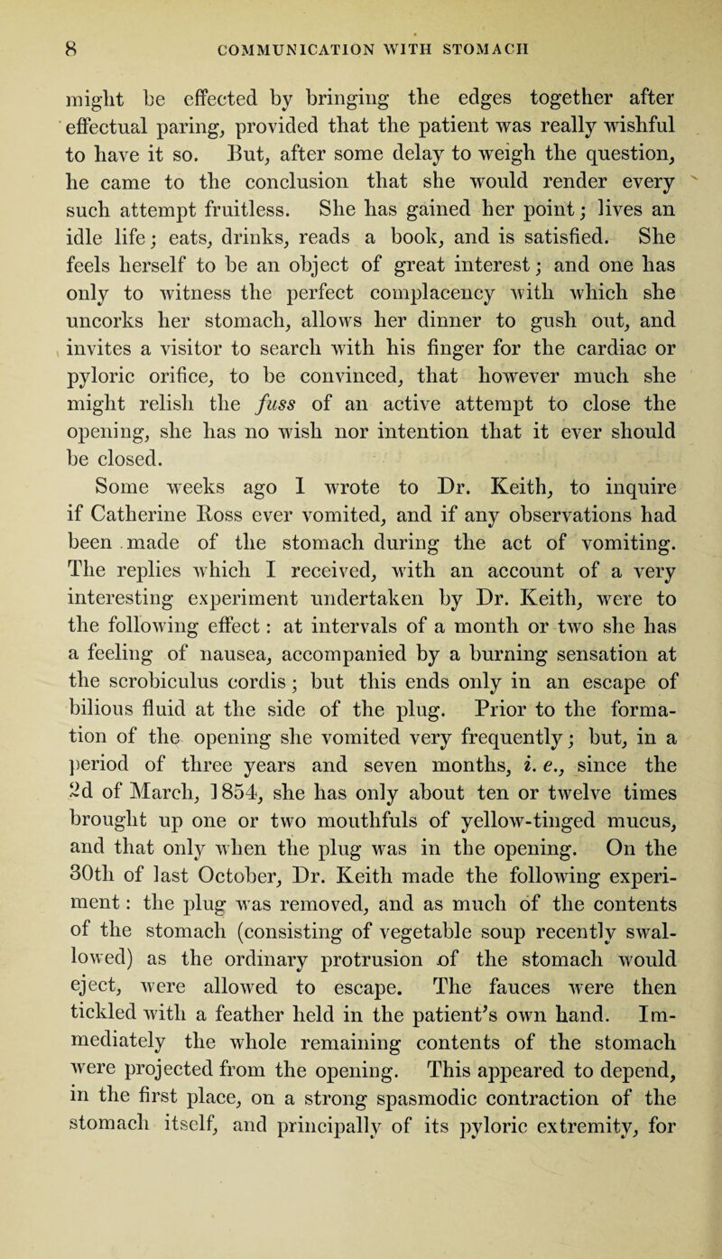 might he effected by bringing the edges together after effectual paring, provided that the patient was really wishful to have it so. But, after some delay to weigh the question, he came to the conclusion that she would render every such attempt fruitless. She has gained her point; lives an idle life; eats, drinks, reads a book, and is satisfied. She feels herself to be an object of great interest; and one has only to witness the perfect complacency with which she uncorks her stomach, allows her dinner to gush out, and invites a visitor to search with his finger for the cardiac or pyloric orifice, to be convinced, that however much she might relish the fuss of an active attempt to close the opening, she has no wish nor intention that it ever should be closed. Some weeks ago I wrote to Dr. Keith, to inquire if Catherine Boss ever vomited, and if any observations had been made of the stomach during the act of vomiting. The replies which I received, with an account of a very interesting experiment undertaken by Dr. Keith, were to the following effect: at intervals of a month or two she has a feeling of nausea, accompanied by a burning sensation at the scrobiculus cordis ; but this ends only in an escape of bilious fluid at the side of the plug. Prior to the forma¬ tion of the opening she vomited very frequently; but, in a period of three years and seven months, i. e., since the 2d of March, 1854, she has only about ten or twelve times brought up one or two mouthfuls of yellow-tinged mucus, and that only when the plug was in the opening. On the 30th of last October, Dr. Keith made the following experi¬ ment : the plug was removed, and as much of the contents of the stomach (consisting of vegetable soup recently swal¬ lowed) as the ordinary protrusion of the stomach would eject, were allowed to escape. The fauces were then tickled with a feather held in the patient's own hand. Im¬ mediately the whole remaining contents of the stomach were projected from the opening. This appeared to depend, m the first place, on a strong spasmodic contraction of the stomach itself, and principally of its pyloric extremity, for