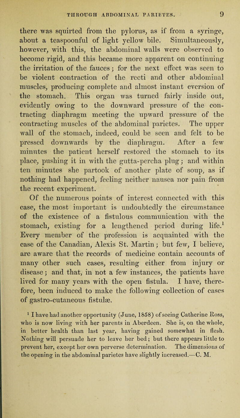 there was squirted from the pylorus, as if from a syringe, about a teaspoonful of light yellow bile. Simultaneously, however, with this, the abdominal walls were observed to become rigid, and this became more apparent on continuing the irritation of the fauces; for the next effect was seen to be violent contraction of the recti and other abdominal muscles, producing complete and almost instant eversion of the stomach. This organ was turned fairly inside out, evidently owing to the downward pressure of the con¬ tracting diaphragm meeting the upward pressure of the contracting muscles of the abdominal parietes. The upper wall of the stomach, indeed, could he seen and felt to be pressed downwards by the diaphragm. After a few minutes the patient herself restored the stomach to its place, pushing it in with the gutta-percha plug; and within ten minutes she partook of another plate of soup, as if nothing had happened, feeling neither nausea nor pain from the recent experiment. Of the numerous points of interest connected with this case, the most important is undoubtedly the circumstance of the existence of a fistulous communication with the stomach, existing for a lengthened period during life.1 Every member of the profession is acquainted with the case of the Canadian, Alexis St. Martin; but few, I believe, are aware that the records of medicine contain accounts of many other such cases, resulting either from injury or disease; and that, in not a few instances, the patients have lived for many years with the open fistula. I have, there¬ fore, been induced to make the following collection of cases of gastro-cutaneous fistulse. 1 I have had another opportunity (June, 1858) of seeing Catherine Ross, who is now living with her parents in Aberdeen. She is, on the whole, in better health than last year, having gained somewhat in flesh. Nothing will persuade her to leave her bed; but there appears little to prevent her, except her own perverse determination. The dimensions of the opening in the abdominal parietes have slightly increased.—C. M.