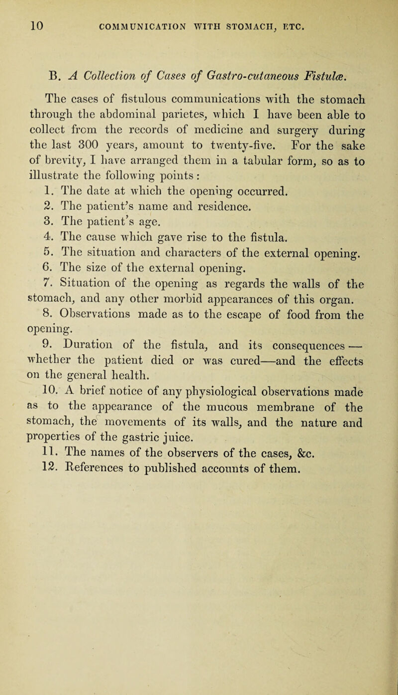 B. A Collection of Cases of Gastro-cutaneous Fistula. The cases of fistulous communications with the stomach through the abdominal parietes, which I have been able to collect from the records of medicine and surgery during the last 300 years, amount to twenty-five. For the sake of brevity, I have arranged them in a tabular form, so as to illustrate the following points : 1. The date at which the opening occurred. 2. The patient's name and residence. 3. The patient’s age. 4. The cause which gave rise to the fistula. 5. The situation and characters of the external opening. 6. The size of the external opening. 7. Situation of the opening as regards the walls of the stomach, and any other morbid appearances of this organ. 8. Observations made as to the escape of food from the opening. 9. Duration of the fistula, and its consequences — whether the patient died or was cured—and the effects on the general health. 10. A brief notice of any physiological observations made as to the appearance of the mucous membrane of the stomach, the movements of its walls, and the nature and properties of the gastric juice. 11. The names of the observers of the cases, &c. 12. References to published accounts of them.