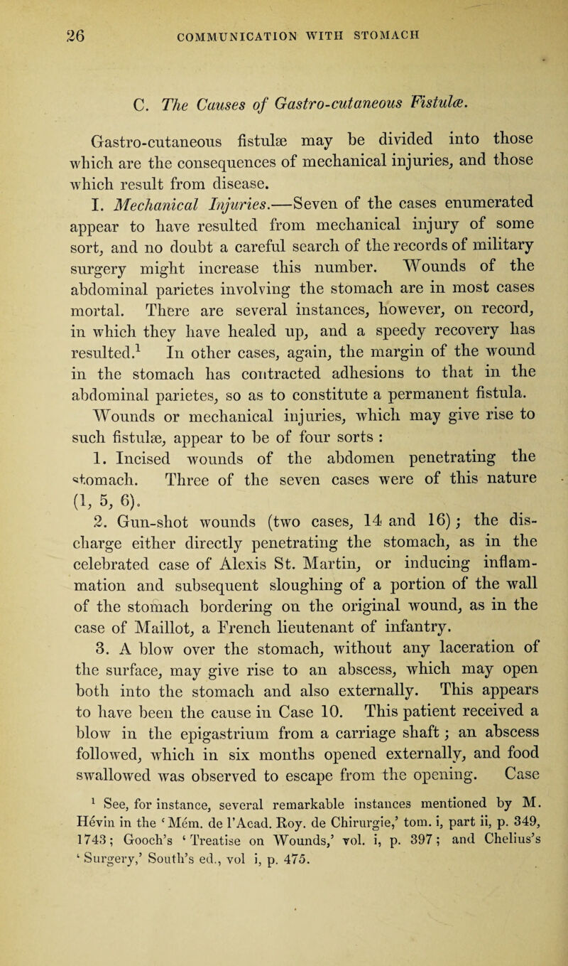 C. The Causes of Gastro-cutaneous Fistula. Gastro-cutaneous fistulse may be divided into those which are the consequences of mechanical injuries, and those which result from disease. I. Mechanical Injuries.—Seven of the cases enumerated appear to have resulted from mechanical injury of some sort, and no doubt a careful search of the records of military surgery might increase this number. Wounds of the abdominal parietes involving the stomach are in most cases mortal. There are several instances, however, on record, in which they have healed up, and a speedy recovery has resulted.1 In other cases, again, the margin of the wound in the stomach has contracted adhesions to that in the abdominal parietes, so as to constitute a permanent fistula. Wounds or mechanical injuries, which may give rise to such fistulse, appear to be of four sorts : 1. Incised wounds of the abdomen penetrating the stomach. Three of the seven cases were of this nature (1, 5, 6), 2. Gun-shot wounds (two cases, 14 and 16); the dis¬ charge either directly penetrating the stomach, as in the celebrated case of Alexis St. Martin, or inducing inflam¬ mation and subsequent sloughing of a portion of the wall of the stomach bordering on the original wound, as in the case of Maillot, a Trench lieutenant of infantry. 3. A blow over the stomach, without any laceration of the surface, may give rise to an abscess, which may open both into the stomach and also externally. This appears to have been the cause in Case 10. This patient received a blow in the epigastrium from a carriage shaft; an abscess followed, which in six months opened externally, and food swallowed was observed to escape from the opening. Case 1 See, for instance, several remarkable instances mentioned by M. Hevin in the ‘Mem. de l’Acad. Roy. de Chirurgie,’ tom. i, part ii, p. 349, 1743; Gooch’s ‘Treatise on Wounds,’ vol. i, p. 397; and Chelius’s ‘ Surgery,’ South’s ed., vol i, p. 475.