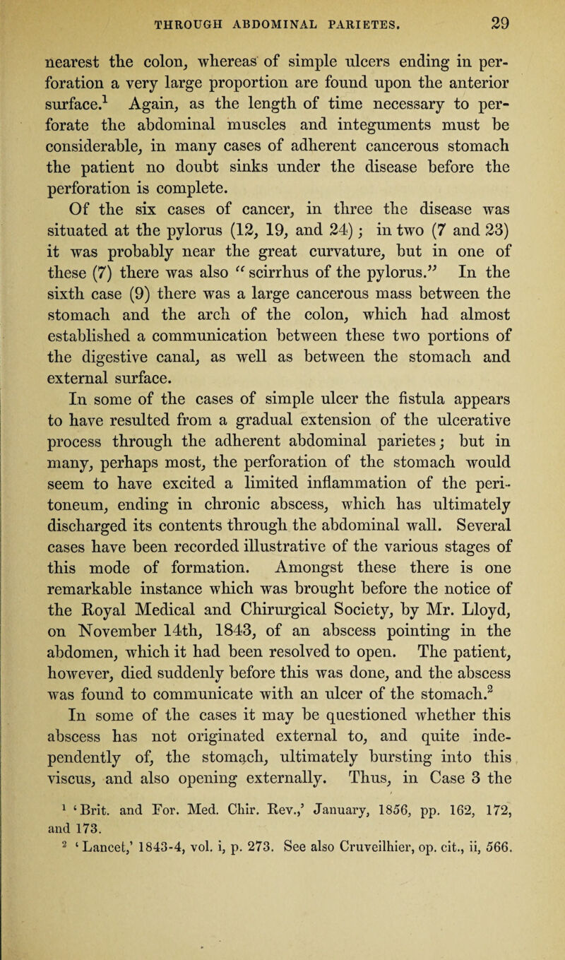 nearest the colon, whereas of simple ulcers ending in per¬ foration a very large proportion are found upon the anterior surface.1 Again, as the length of time necessary to per¬ forate the abdominal muscles and integuments must be considerable, in many cases of adherent cancerous stomach the patient no doubt sinks under the disease before the perforation is complete. Of the six cases of cancer, in three the disease was situated at the pylorus (12, 19, and 24); in two (7 and 23) it was probably near the great curvature, but in one of these (7) there was also “ scirrhus of the pylorus.” In the sixth case (9) there was a large cancerous mass between the stomach and the arch of the colon, which had almost established a communication between these two portions of the digestive canal, as well as between the stomach and external surface. In some of the cases of simple ulcer the fistula appears to have resulted from a gradual extension of the ulcerative process through the adherent abdominal parietes; but in many, perhaps most, the perforation of the stomach would seem to have excited a limited inflammation of the peri¬ toneum, ending in chronic abscess, which has ultimately discharged its contents through the abdominal wall. Several cases have been recorded illustrative of the various stages of this mode of formation. Amongst these there is one remarkable instance which was brought before the notice of the Royal Medical and Chirurgical Society, by Mr. Lloyd, on November 14th, 1843, of an abscess pointing in the abdomen, which it had been resolved to open. The patient, however, died suddenly before this was done, and the abscess was found to communicate with an ulcer of the stomach.2 In some of the cases it may be questioned whether this abscess has not originated external to, and quite inde¬ pendently of, the stomach, ultimately bursting into this viscus, and also opening externally. Thus, in Case 3 the 1 ‘Brit, and For. Med. Chir. Rev.,5 January, 1856, pp. 162, 172, and 173. 2 ‘Lancet,5 1843-4, vol. i, p. 273. See also Cruveilhier, op. cit., ii, 566.