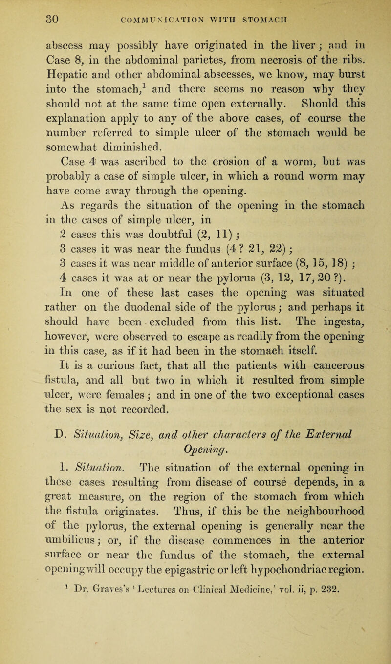abscess may possibly have originated in the liver ; and in Case 8, in the abdominal parietes, from necrosis of the ribs. Hepatic and other abdominal abscesses, we know, may burst into the stomach,1 and there seems no reason why they should not at the same time open externally. Should this explanation apply to any of the above cases, of course the number referred to simple ulcer of the stomach would be somewhat diminished. Case 4 was ascribed to the erosion of a worm, but was probably a case of simple ulcer, in which a round worm may have come away through the opening. As regards the situation of the opening in the stomach in the cases of simple ulcer, in 2 cases this was doubtful (2, 11) ; 3 cases it was near the fundus (4 ? 21, 22); 3 cases it was near middle of anterior surface (8, 15, 18) - 4 cases it was at or near the pylorus (3, 12, 17, 20 ?). In one of these last cases the opening was situated rather on the duodenal side of the pylorus; and perhaps it should have been excluded from this list. The ingesta, however, were observed to escape as readily from the opening in this case, as if it had been in the stomach itself. It is a curious fact, that all the patients with cancerous fistula, and all but two in which it resulted from simple ulcer, were females; and in one of the two exceptional cases the sex is not recorded. D. Situation, Size, and other characters of the External Opening. 1. Situation. The situation of the external opening in these cases resulting from disease of course depends, in a great measure, on the region of the stomach from which the fistula originates. Thus, if this be the neighbourhood of the pylorus, the external opening is generally near the umbilicus; or, if the disease commences in the anterior surface or near the fundus of the stomach, the external openingwill occupy the epigastric or left hypochondriac region. 1 Dr. Graves’s ‘Lectures on Clinical Medicine,' vol. ii, p. 232.