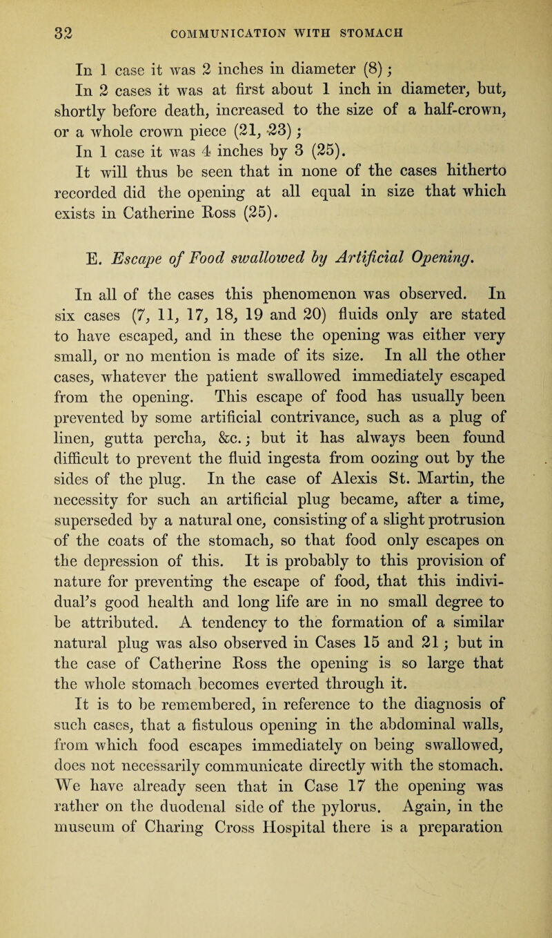 In 1 case it was 2 inches in diameter (8); In 2 cases it was at first about 1 inch in diameter, but, shortly before death, increased to the size of a half-crown, or a whole crown piece (21, -23); In 1 case it was 4 inches by 3 (25). It will thus be seen that in none of the cases hitherto recorded did the opening at all equal in size that which exists in Catherine Ross (25). E. Escape of Food swallowed by Artificial Opening. In all of the cases this phenomenon was observed. In six cases (7, 11, 17, 18, 19 and 20) fluids only are stated to have escaped, and in these the opening was either very small, or no mention is made of its size. In all the other cases, whatever the patient swallowed immediately escaped from the opening. This escape of food has usually been prevented by some artificial contrivance, such as a plug of linen, gutta percha, &c.; but it has always been found difficult to prevent the fluid ingesta from oozing out by the sides of the plug. In the case of Alexis St. Martin, the necessity for such an artificial plug became, after a time, superseded by a natural one, consisting of a slight protrusion of the coats of the stomach, so that food only escapes on the depression of this. It is probably to this provision of nature for preventing the escape of food, that this indivi¬ duals good health and long life are in no small degree to be attributed. A tendency to the formation of a similar natural plug was also observed in Cases 15 and 21; but in the case of Catherine Ross the opening is so large that the whole stomach becomes everted through it. It is to be remembered, in reference to the diagnosis of such cases, that a fistulous opening in the abdominal walls, from which food escapes immediately on being swallowed, does not necessarily communicate directly with the stomach. We have already seen that in Case 17 the opening was rather on the duodenal side of the pylorus. Again, in the museum of Charing Cross Hospital there is a preparation