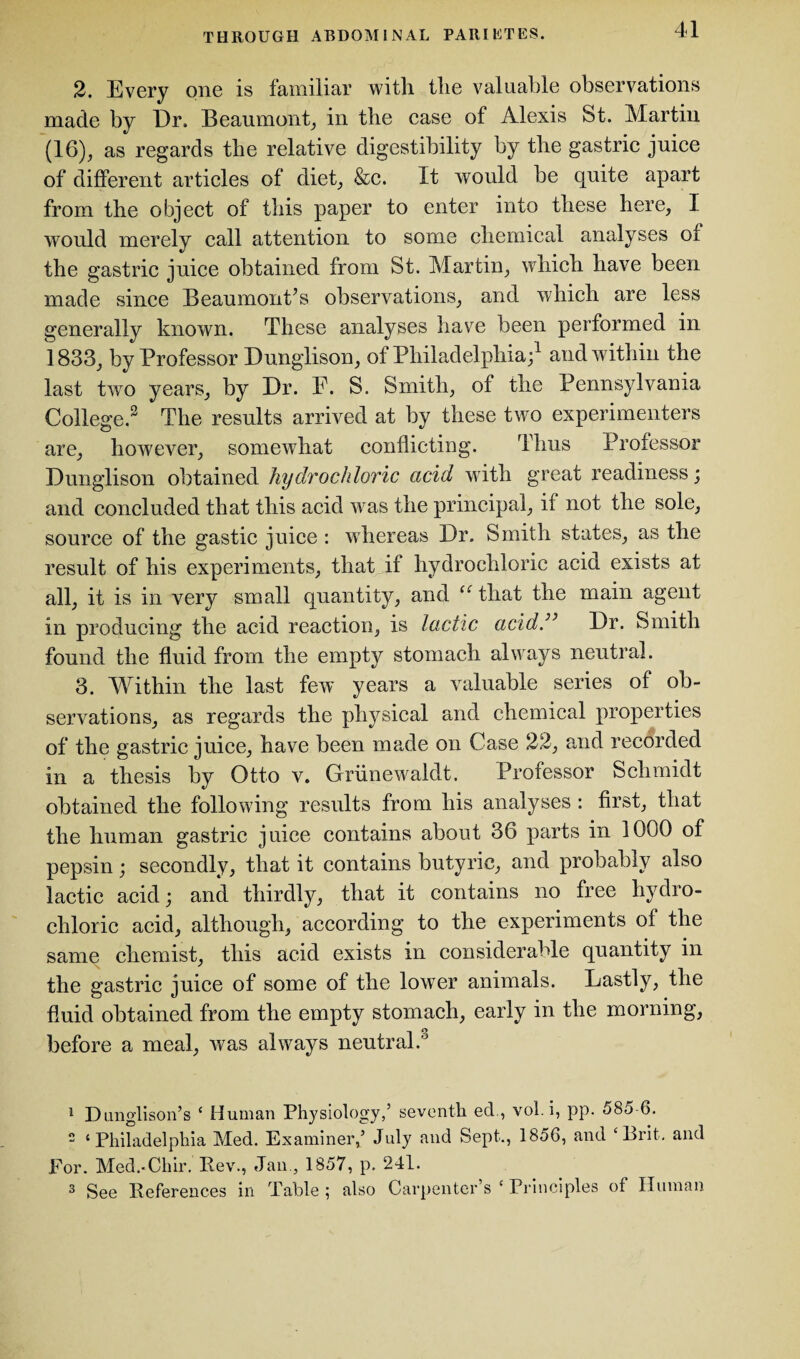 2. Every one is familiar with the valuable observations made by Dr. Beaumont, in the case of Alexis St. Martin (16), as regards the relative digestibility by the gastric juice of different articles of diet, &c. It would be quite apart from the object of this paper to enter into these here, I would merely call attention to some chemical analyses ot the gastric juice obtained from St. Martin, which have been made since Beaumont’s observations, and which are less generally known. These analyses have been performed in 1833, by Professor Dunglison, of Philadelphia;1 and within the last two years, by Dr. F. S. Smith, of the Pennsylvania College.2 The results arrived at by these two experimenters are, however, somewhat conflicting. Thus Professor Dunglison obtained hydrochloric acid with great readiness; and concluded that this acid was the principal, it not the sole, source of the gastic juice : whereas Dr. Smith states, as the result of his experiments, that if hydrochloric acid exists at all, it is in very small quantity, and u that the main agent in producing the acid reaction, is lactic acid.” Dr. Smith found the fluid from the empty stomach always neutral. 3. Within the last few years a valuable series of ob¬ servations, as regards the physical and chemical properties of the gastric juice, have been made on Case 22, and recorded in a thesis by Otto v. Griinewaldt. Professor Schmidt obtained the following results from his analyses : first, that the human gastric juice contains about 36 parts in 1000 of pepsin; secondly, that it contains butyric, and probably also lactic acid; and thirdly, that it contains no free hydro¬ chloric acid, although, according to the experiments of the same chemist, this acid exists in considerable quantity in the gastric juice of some of the lower animals. Lastly, the fluid obtained from the empty stomach, early in the morning, before a meal, was always neutral.'3 1 Dimglison’s 4 Human Physiology,5 seventh ed., vol.i, pp. 585 6. 2 4 Philadelphia Med. Examiner,5 July and Sept., 1856, and ‘Brit, and For. Med.-Chir. Rev., Jan., 1857, p. 241. 3 See References in Table ; also Carpenter’s 4 Principles of Human