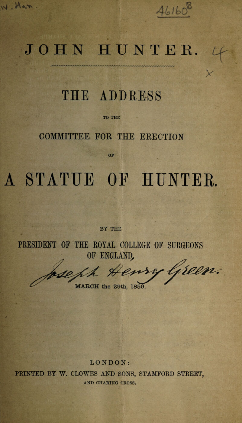 ysj , . / to s JOHN HUNTER, tf U' v THE ADDRESS TO THE COMMITTEE FOR THE ERECTION OF A STATUE OF HUNTER. i ; - ■'?''< ffi BY THE PRESIDENT OF THE ROYAL COLLEGE OF SURGEONS OF ENGLAND, ^ & MARCH the 29th, 185 »» • LONDON: PRINTED BY W. CLOWES AND SONS, STAMFORD STREET, AND CHARING CROSS.