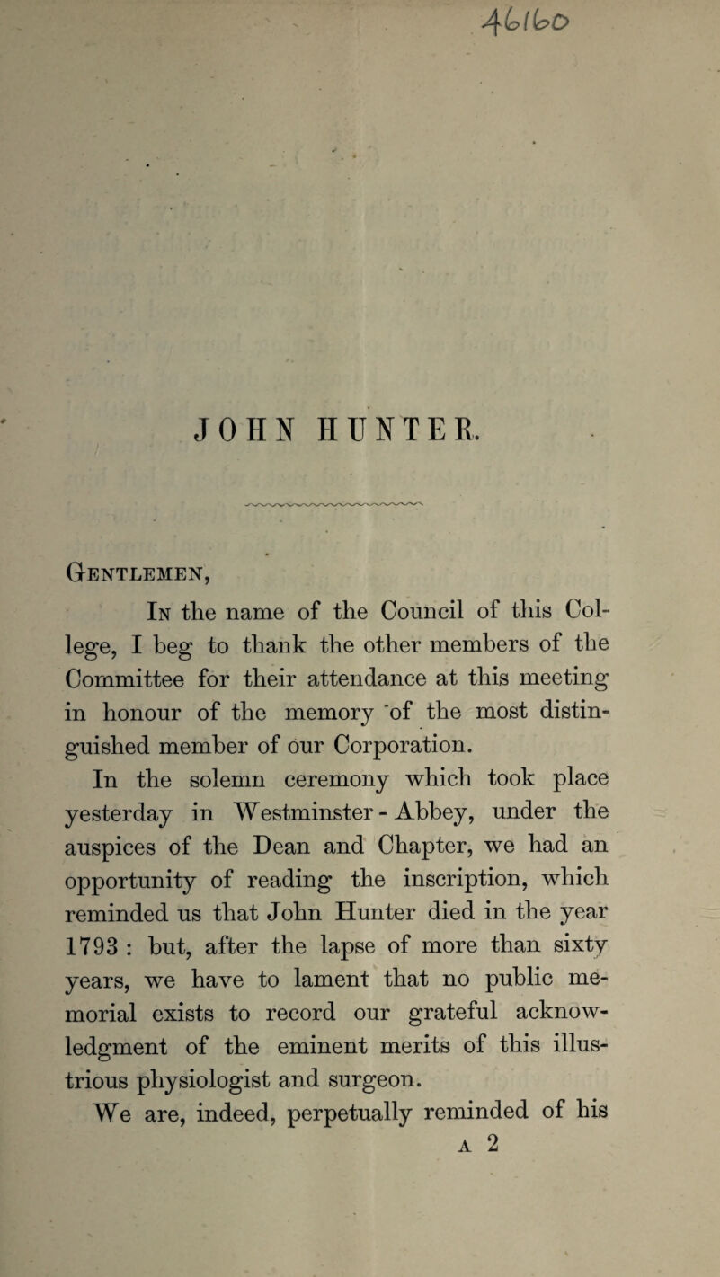 4 b i bo JOHN HUNTER, Gentlemen, In the name of the Council of this Col¬ lege, I beg to thank the other members of the Committee for their attendance at this meeting in honour of the memory 'of the most distin¬ guished member of our Corporation. In the solemn ceremony which took place yesterday in Westminster - Abbey, under the auspices of the Dean and Chapter, we had an opportunity of reading the inscription, which reminded us that John Hunter died in the year 1793 : but, after the lapse of more than sixty years, we have to lament that no public me¬ morial exists to record our grateful acknow¬ ledgment of the eminent merits of this illus¬ trious physiologist and surgeon. We are, indeed, perpetually reminded of his