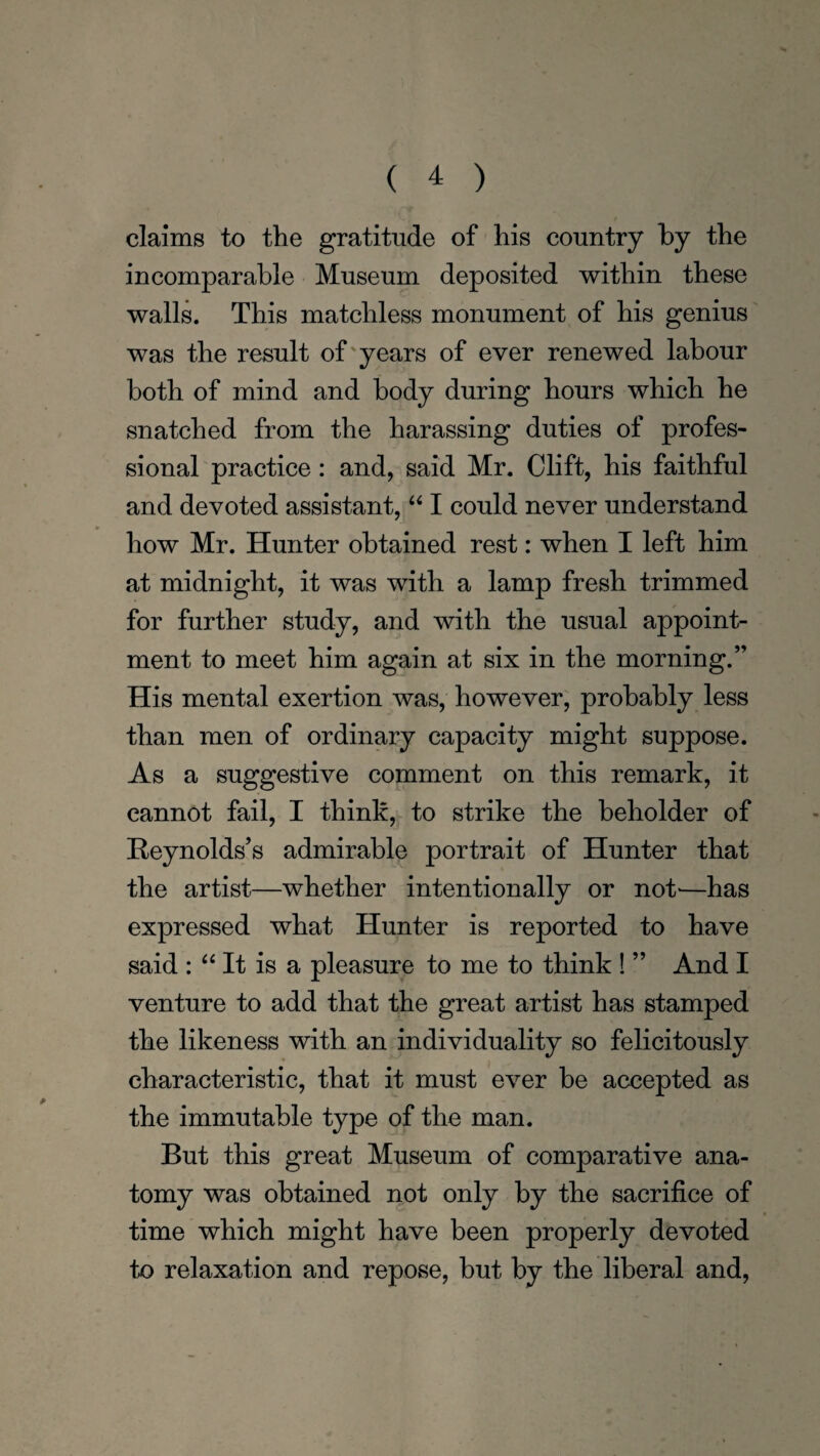 claims to the gratitude of his country by the incomparable Museum deposited within these walls. This matchless monument of his genius was the result of years of ever renewed labour both of mind and body during hours which he snatched from the harassing duties of profes¬ sional practice: and, said Mr. Clift, his faithful and devoted assistant, “ I could never understand how Mr. Hunter obtained rest: when I left him at midnight, it was with a lamp fresh trimmed for further study, and with the usual appoint¬ ment to meet him again at six in the morning.” His mental exertion was, however, probably less than men of ordinary capacity might suppose. As a suggestive comment on this remark, it cannot fail, I think, to strike the beholder of Reynolds’s admirable portrait of Hunter that the artist—whether intentionally or not-—has expressed what Hunter is reported to have said : “ It is a pleasure to me to think ! ” And I venture to add that the great artist has stamped the likeness with an individuality so felicitously characteristic, that it must ever be accepted as the immutable type of the man. But this great Museum of comparative ana¬ tomy was obtained not only by the sacrifice of time which might have been properly devoted to relaxation and repose, but by the liberal and,