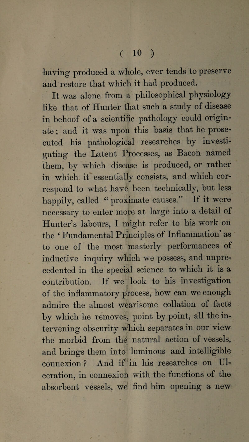 having produced a whole, ever tends to preserve and restore that which it had produced. It was alone from a philosophical physiology like that of Hunter that such a study of disease in behoof of a scientific pathology could origin- ate; and it was upon this basis that he prose¬ cuted his pathological researches by investi¬ gating the Latent Processes, as Bacon named them, by which disease is produced, or rather in which it essentially consists, and which cor¬ respond to what have been technically, hut less happily, called “ proximate causes.” If it were necessary to enter more at large into a detail of Hunter’s labours, I might refer to his work on the ‘ Fundamental Principles of Inflammation’ as to one of the most masterly performances of inductive inquiry which we possess, and unpre¬ cedented in the special science to which it is a contribution. If we look to his investigation of the inflammatory process, how can we enough admire the almost wearisome collation of facts by which he removes, point by point, all the in¬ tervening obscurity which separates in our view the morbid from the natural action of vessels, and brings them into luminous and intelligible connexion ? And if in his researches on Ul¬ ceration, in connexion with the functions of the absorbent vessels, we find him opening a new