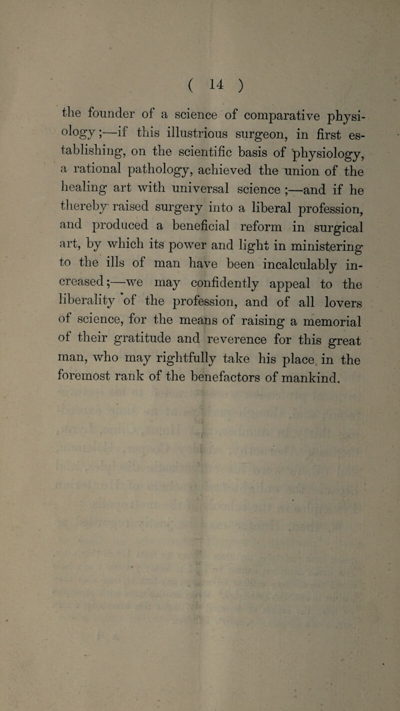 the founder of a science of comparative physi¬ ology •—if this illustrious surgeon, in first es¬ tablishing, on the scientific basis of 'physiology, a rational pathology, achieved the union of the healing art with universal science and if he thereby raised surgery into a liberal profession, and produced a beneficial reform in surgical art, by which its power and light in ministering to the ills of man have been incalculably in¬ creased;—we may confidently appeal to the liberality of the profession, and of all lovers of science, for the means of raising a memorial of their gratitude and reverence for this great man, who may rightfully take his place in the foremost rank of the benefactors of mankind.