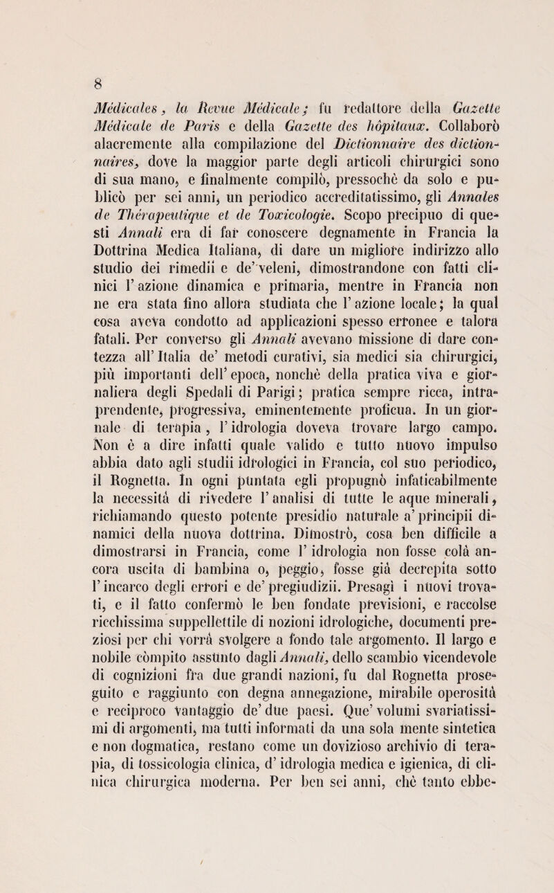 Medicales , la Reme Medicale ; fu redattore della Gazetle Medicale de Paris e della Gazette des hópitaux. Collaborò alacremente alla compilazione del Dictionnaire des diclion- naires, dove la maggior parte degli articoli chirurgici sono di sua mano, e finalmente compilò, pressoché da solo e pu- hlicò per sei anni* un periodico accreditatissimo, gli Annales de Thérapeutique et de Toocicologie. Scopo precipuo di que¬ sti Annali era di far conoscere degnamente in Francia la Dottrina Medica Italiana, di dare un migliore indirizzo allo studio dei rimedi! e de’ veleni, dimostrandone con fatti cli¬ nici F azione dinamica e primaria, mentre in Francia non ne era stata fino allora studiata che 1’ azione locale ; la qual cosa aveva condotto ad applicazioni spesso erronee e talora fatali. Per converso gli Annali avevano missione di dare con¬ tezza all’Italia de’ metodi curativi, sia medici sia chirurgici, più importanti dell’ epoca, nonché della pratica viva e gior¬ naliera degli Spedali di Parigi ; pratica sempre ricca, intra¬ prendente, progressiva, eminentemente profìcua. In un gior¬ nale di terapia, l’idrologia doveva trovare largo campo* Non è a dire infatti quale valido e tutto nuovo impulso abbia dato agli studii idrologici in Francia, col suo periodico, il Rognetta. In ogni puntata egli propugnò infaticabilmente la necessità di rivedere l’analisi di tutte le aque minerali, richiamando questo potente presidio naturale a’ principii di¬ namici della nuova dottrina. Dimostrò, cosa ben difficile a dimostrarsi in Francia, come Y idrologia non fosse cola an¬ cora uscita di bambina o, peggio, fosse già decrepita sotto F incarco degli errori e de’ pregiudizii. Presagì i nuovi trova¬ ti, e il fatto confermò le ben fondate previsioni, e raccolse ricchissima suppellettile di nozioni idrologiche, documenti pre¬ ziosi per chi vorrà svolgere a fondo tale argomento. Il largo e nobile compito assunto dagli Annali, dello scambio vicendevole di cognizioni fra due grandi nazioni, fu dal Rognetta prose¬ guito e raggiunto con degna annegazione, mirabile operosità e reciproco Vantaggio de’ due paesi. Que’ volumi svariatissi¬ mi di argomenti, ma tutti informati da una sola mente sintetica e non dogmatica, restano come un dovizioso archivio di tera¬ pia, di tossicologia clinica, d’idrologia medica e igienica, di cli¬ nica chirurgica moderna. Per ben sei anni, chè tanto ebbe-