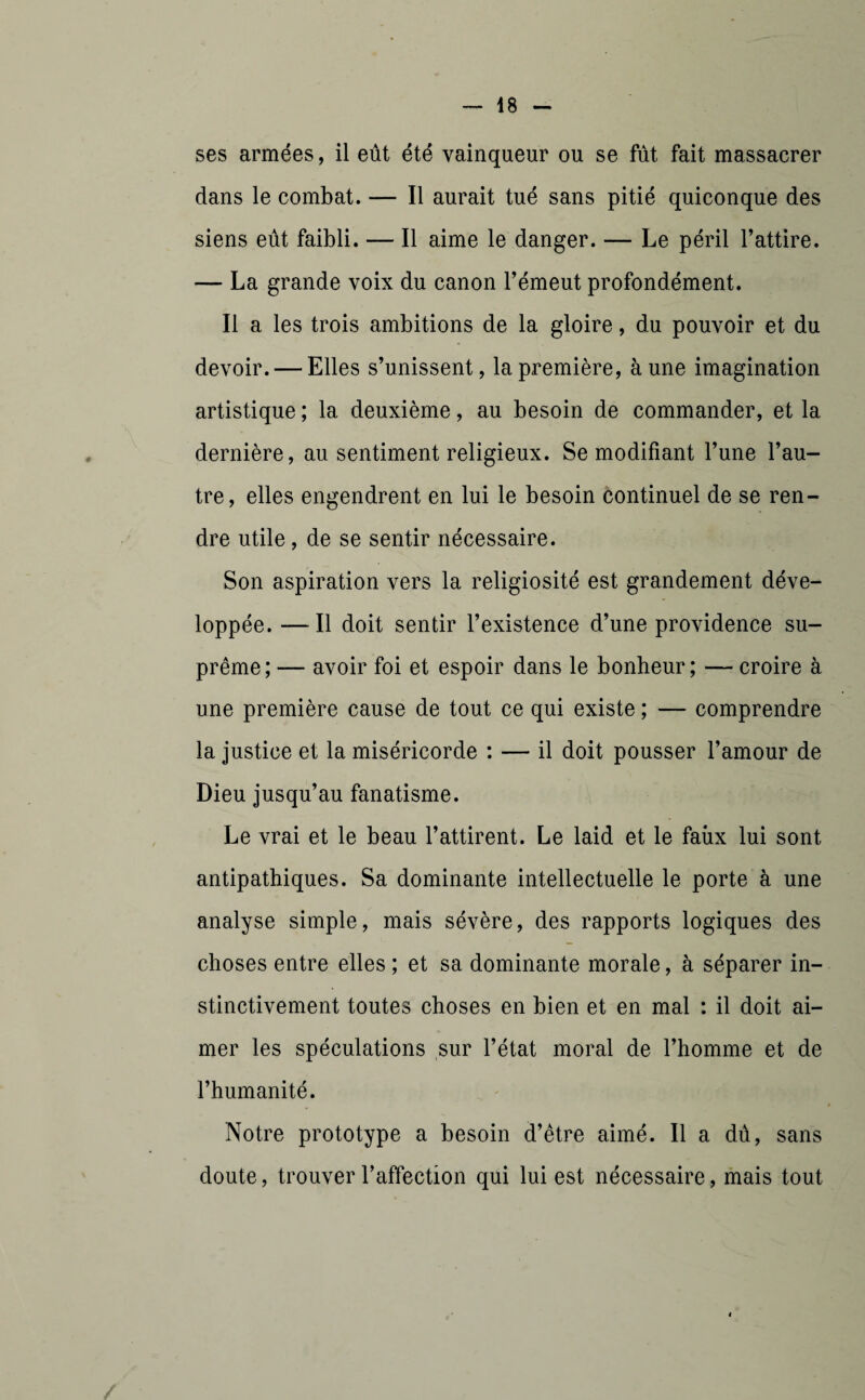 ses armées, il eût été vainqueur ou se fût fait massacrer dans le combat. — Il aurait tué sans pitié quiconque des siens eût faibli. — Il aime le danger. — Le péril l’attire. — La grande voix du canon l’émeut profondément. Il a les trois ambitions de la gloire, du pouvoir et du devoir. — Elles s’unissent, la première, à une imagination artistique ; la deuxième, au besoin de commander, et la dernière, au sentiment religieux. Se modifiant l’une l’au¬ tre, elles engendrent en lui le besoin continuel de se ren¬ dre utile, de se sentir nécessaire. Son aspiration vers la religiosité est grandement déve¬ loppée. — Il doit sentir l’existence d’une providence su¬ prême; — avoir foi et espoir dans le bonheur; — croire à une première cause de tout ce qui existe ; — comprendre la justice et la miséricorde : — il doit pousser l’amour de Dieu jusqu’au fanatisme. Le vrai et le beau l’attirent. Le laid et le faux lui sont antipathiques. Sa dominante intellectuelle le porte à une analyse simple, mais sévère, des rapports logiques des choses entre elles ; et sa dominante morale, à séparer in¬ stinctivement toutes choses en bien et en mal : il doit ai¬ mer les spéculations sur l’état moral de l’homme et de l’humanité. Notre prototype a besoin d’être aimé. Il a dû, sans doute, trouver l’affection qui lui est nécessaire, mais tout