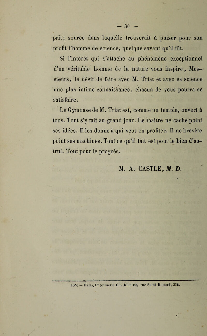 prit; source dans laquelle trouverait à puiser pour son profit l’homme de science, quelque savant qu’il fût. Si l’intérêt qui s’attache au phénomène exceptionnel d’un véritable homme de la nature vous inspire, Mes¬ sieurs, le désir de faire avec M. Triât et avec sa science une plus intime connaissance, chacun de vous pourra se satisfaire. Le Gymnase de M. Triât est, comme un temple, ouvert à tous. Tout s’y fait au grand jour. Le maître ne cache point ses idées. Il les donne à qui veut en profiter. Il ne brevète point ses machines. Tout ce qu’il fait est pour le bien d’au¬ trui. Tout pour le progrès. M. A. CASTLE, M. D. 1036 — Pari?, imp:iin<'iie Ch. Jouaust, rüe Saint Honoié,5r>8.