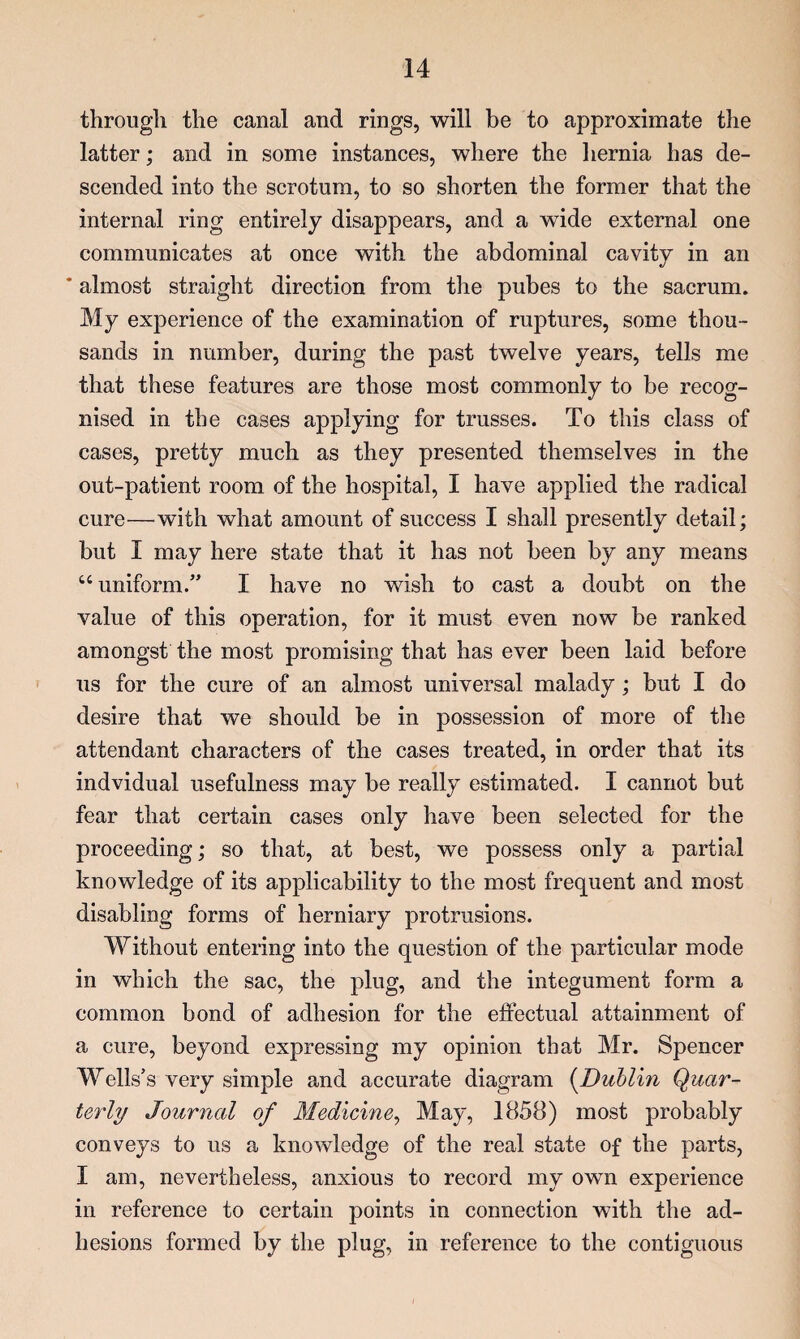 througli the canal and rings, will be to approximate the latter; and in some instances, where the liernia has de¬ scended into the scrotum, to so shorten the former that the internal ring entirely disappears, and a wide external one communicates at once with the abdominal cavity in an * almost straight direction from the pubes to the sacrum. My experience of the examination of ruptures, some thou¬ sands in number, during the past twelve years, tells me that these features are those most commonly to be recog¬ nised in the cases applying for trusses. To this class of cases, pretty much as they presented themselves in the out-patient room of the hospital, I have applied the radical cure—with what amount of success I shall presently detail; but I may here state that it has not been by any means “ uniform.” I have no wish to cast a doubt on the value of this operation, for it must even now be ranked amongst the most promising that has ever been laid before us for the cure of an almost universal malady; but I do desire that we should be in possession of more of tlie attendant characters of the cases treated, in order that its indvidual usefulness may be really estimated. I cannot but fear that certain cases only have been selected for the proceeding; so that, at best, we possess only a partial knowledge of its applicability to the most frequent and most disabling forms of herniary protrusions. Without entering into the question of the particular mode in which the sac, the plug, and the integument form a common bond of adhesion for the effectual attainment of a cure, beyond expressing my opinion that Mr. Spencer Wells’s very simple and accurate diagram (^Dublin Quar¬ terly Journal of Medicine^ May, 1858) most probably conveys to us a knowledge of the real state of the parts, I am, nevertheless, anxious to record my own experience in reference to certain points in connection with the ad¬ hesions formed by the plug, in reference to the contiguous