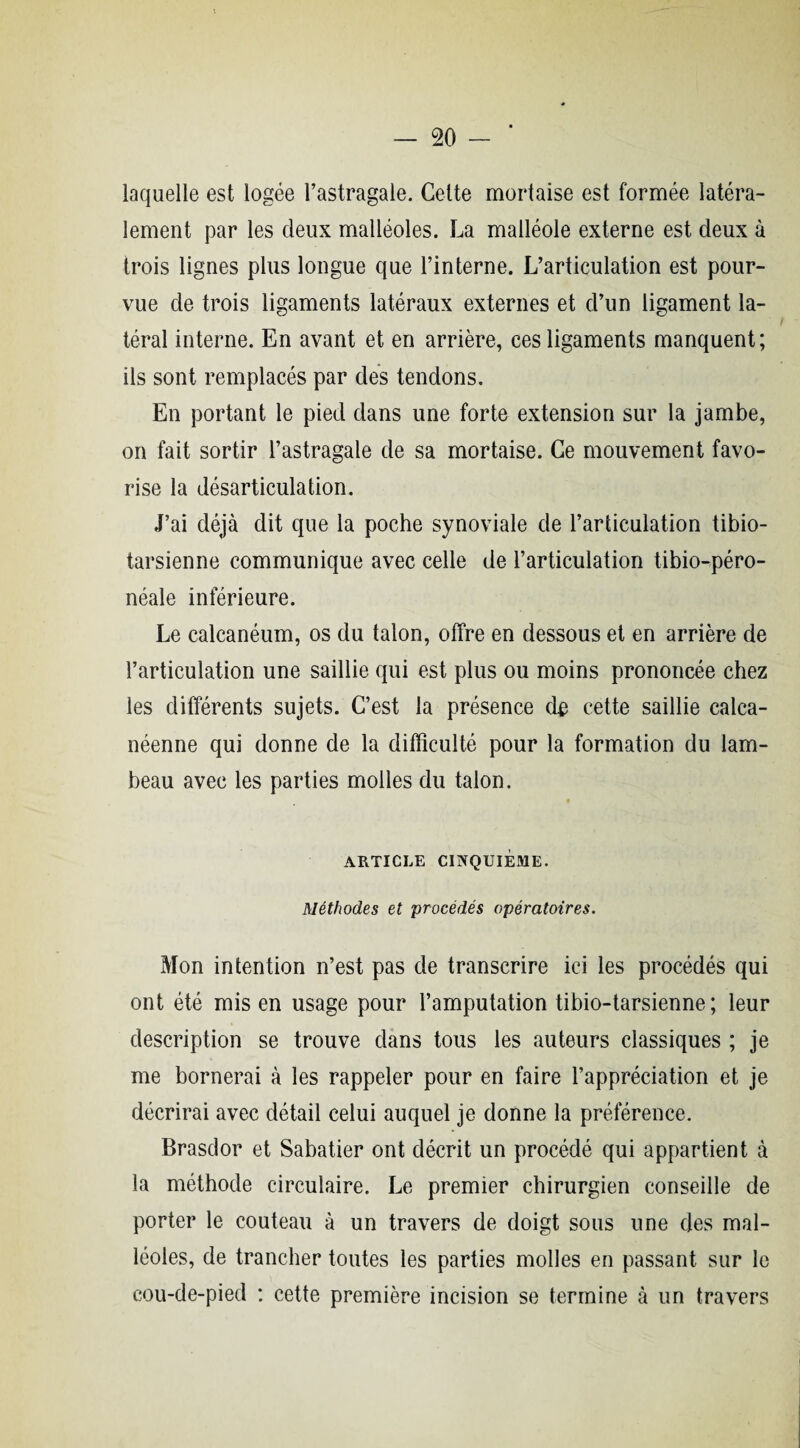 laquelle est logée l’astragale. Cette mortaise est formée latéra¬ lement par les deux malléoles. La malléole externe est deux à trois lignes plus longue que l’interne. L’articulation est pour¬ vue de trois ligaments latéraux externes et d’un ligament la¬ téral interne. En avant et en arrière, ces ligaments manquent; ils sont remplacés par des tendons. En portant le pied dans une forte extension sur la jambe, on fait sortir l’astragale de sa mortaise. Ce mouvement favo¬ rise la désarticulation. J’ai déjà dit que la poche synoviale de l’articulation tibio- tarsienne communique avec celle de l’articulation tibio-péro- néale inférieure. Le calcanéum, os du talon, offre en dessous et en arrière de l’articulation une saillie qui est plus ou moins prononcée chez les différents sujets. C’est la présence de cette saillie calea- néenne qui donne de la difficulté pour la formation du lam¬ beau avec les parties molles du talon. ARTICLE CINQUIÈME. Méthodes et procédés opératoires. Mon intention n’est pas de transcrire ici les procédés qui ont été mis en usage pour l’amputation tibio-tarsienne ; leur description se trouve dans tous les auteurs classiques ; je me bornerai à les rappeler pour en faire l’appréciation et je décrirai avec détail celui auquel je donne la préférence. Brasdor et Sabatier ont décrit un procédé qui appartient à la méthode circulaire. Le premier chirurgien conseille de porter le couteau à un travers de doigt sous une des mal¬ léoles, de trancher toutes les parties molles en passant sur le cou-de-pied : cette première incision se termine à un travers