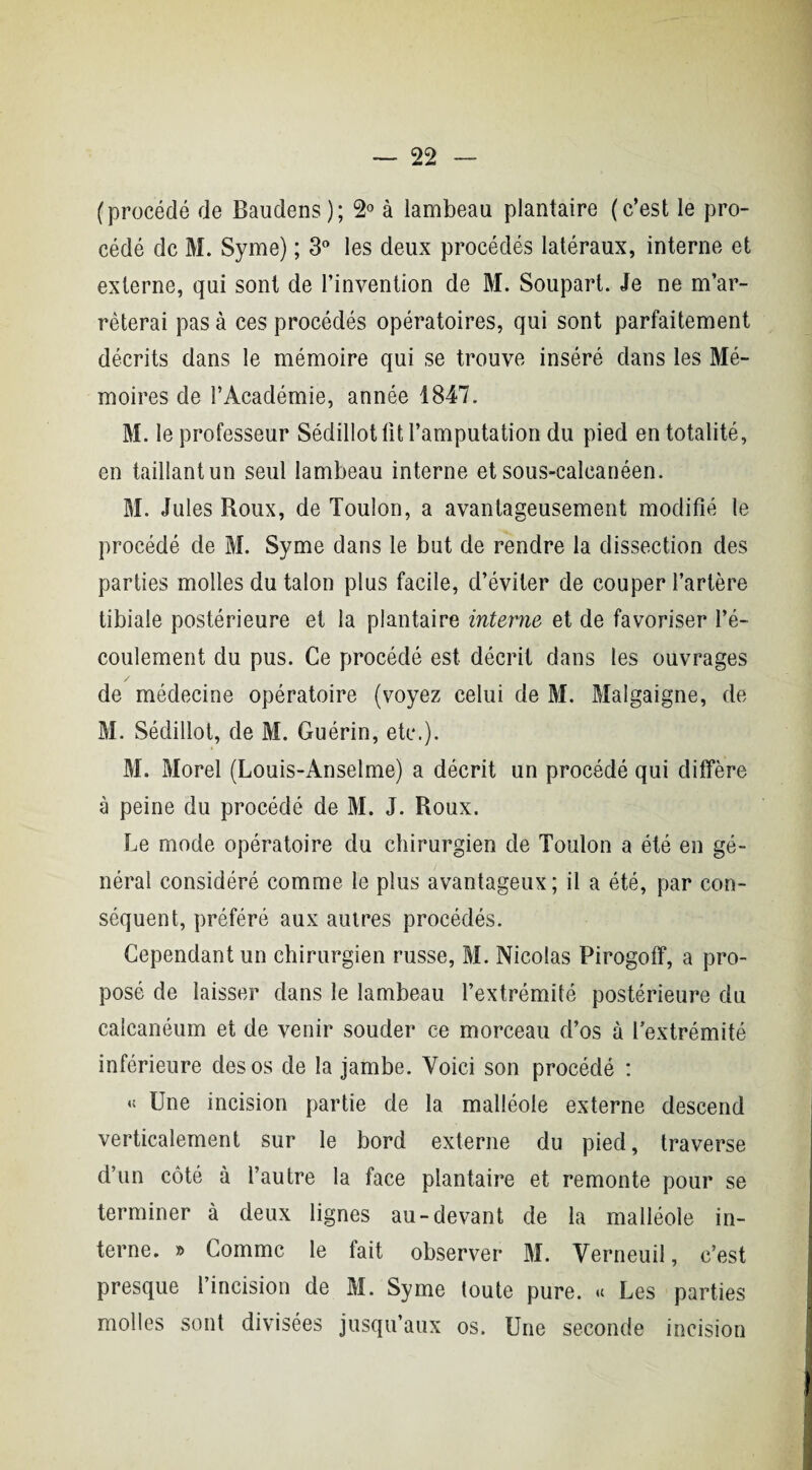 (procédé de Baudens); 2° à lambeau plantaire (c’est le pro¬ cédé de M. Syme) ; 3° les deux procédés latéraux, interne et externe, qui sont de l’invention de M. Soupart. Je ne m’ar¬ rêterai pas à ces procédés opératoires, qui sont parfaitement décrits dans le mémoire qui se trouve inséré dans les Mé¬ moires de l’Académie, année 1847. M. le professeur Sédillot lit l’amputation du pied en totalité, en taillant un seul lambeau interne et sous-calcanéen. M. Jules Roux, de Toulon, a avantageusement modifié le procédé de M. Syme dans le but de rendre la dissection des parties molles du talon plus facile, d’éviter de couper l’artère tibiale postérieure et la plantaire interne et de favoriser l’é¬ coulement du pus. Ce procédé est décrit dans les ouvrages de médecine opératoire (voyez celui de M. Malgaigne, de M. Sédillot, de M. Guérin, etc.). M. Morel (Louis-Anselme) a décrit un procédé qui diffère à peine du procédé de M. J. Roux. Le mode opératoire du chirurgien de Toulon a été en gé¬ néral considéré comme le plus avantageux; il a été, par con¬ séquent, préféré aux autres procédés. Cependant un chirurgien russe, M. Nicolas Pirogoff, a pro¬ posé de laisser dans le lambeau l’extrémité postérieure du calcanéum et de venir souder ce morceau d’os à l’extrémité inférieure des os de la jambe. Voici son procédé : « Une incision partie de la malléole externe descend verticalement sur le bord externe du pied, traverse d’un côté à l’autre la face plantaire et remonte pour se terminer à deux lignes au-devant de la malléole in¬ terne. » Comme le fait observer M. Verneuil, c’est presque l’incision de M. Syme toute pure. « Les parties molles sont divisées jusqu’aux os. Une seconde incision