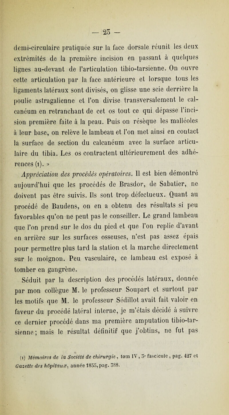 — 25 demi-circulaire pratiquée sur la face dorsale réunit les deux extrémités de la première incision en passant à quelques lignes au-devant de l’articulation tibio-tarsienne. On ouvre cette articulation par la face antérieure et lorsque tous les ligaments latéraux sont divisés, on glisse une scie derrière la poulie astragalienne et l’on divise transversalement le cal¬ canéum en retranchant de cet os tout ce qui dépasse l’inci¬ sion première faite à la peau. Puis on résèque les malléoles à leur base, on relève le lambeau et l’on met ainsi en contact la surface de section du calcanéum avec la surface articu¬ laire du tibia. Les os contractent ultérieurement des adhé¬ rences (1). » Appréciation des procédés opératoires. Il est bien démontré aujourd’hui que les procédés de Brasdor, de Sabatier, ne doivent pas être suivis. Ils sont trop défectueux. Quant au procédé de Baudens, on en a obtenu des résultats si peu favorables qu’on ne peut pas le conseiller. Le grand lambeau que l’on prend sur le dos du pied et que l’on replie d avant en arrière sur les surfaces osseuses, n’est pas assez épais pour permettre plus tard la station et la marche directement sur le moignon. Peu vasculaire, ce lambeau est exposé à tomber en gangrène. Séduit par la description des procédés latéraux, donnée par mon collègue M. le professeur Soupart et surtout par les motifs que M. le professeur Sédillot avait fait valoir en faveur du procédé latéral interne, je m’étais décidé à suivre ce dernier procédé dans ma première amputation tibio-tar¬ sienne ; mais le résultat définitif que j’obtins, ne fut pas » (i) Mémoires de la Société de chirurgie, tom IV, 5e fascicule , pag. 427 et Gazette drs hôpitaux, année 1855, pag. 588.