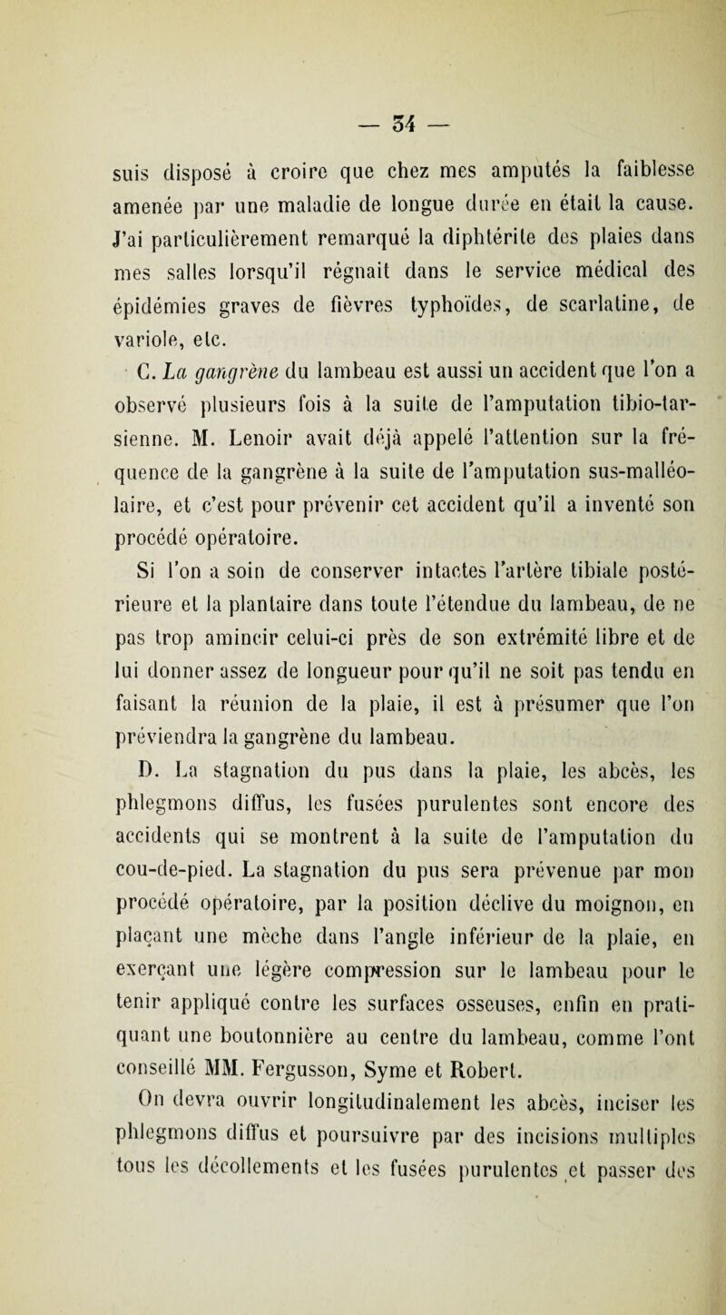 suis disposé à croire que chez mes amputés la faiblesse amenée par une maladie de longue durée en était la cause. J’ai particulièrement remarqué la diphtérile des plaies dans mes salles lorsqu’il régnait dans le service médical des épidémies graves de fièvres typhoïdes, de scarlatine, de variole, etc. G. La gangrène du lambeau est aussi un accident que Ion a observé plusieurs fois à la suite de l’amputation tibio-tar- sienne. M. Lenoir avait déjà appelé l’attention sur la fré¬ quence de la gangrène à la suite de l’amputation sus-malléo¬ laire, et c’est pour prévenir cet accident qu’il a inventé son procédé opératoire. Si l’on a soin de conserver intactes l’artère tibiale posté¬ rieure et la plantaire dans toute l’étendue du lambeau, de ne pas trop amincir celui-ci près de son extrémité libre et de lui donner assez de longueur pour qu’il ne soit pas tendu en faisant la réunion de la plaie, il est à présumer que l’on préviendra la gangrène du lambeau. D. La stagnation du pus dans la plaie, les abcès, les phlegmons diffus, les fusées purulentes sont encore des accidents qui se montrent à la suite de l’amputation du cou-de-pied. La stagnation du pus sera prévenue par mon procédé opératoire, par la position déclive du moignon, en plaçant une mèche dans l’angle inférieur de la plaie, en exerçant une légère compression sur le lambeau pour le tenir appliqué contre les surfaces osseuses, enfin en prati¬ quant une boutonnière au centre du lambeau, comme l’ont conseillé MM. Fergusson, Syme et Robert. On devra ouvrir longitudinalement les abcès, inciser les phlegmons diffus et poursuivre par des incisions multiples tous les décollements et les fusées purulentes et passer des