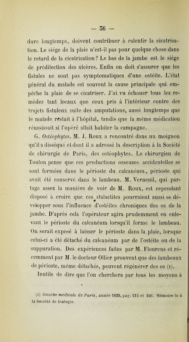 dure longtemps, doivent contribuer à ralentir la cicatrisa¬ tion. Le siège de la plaie n’est-il pas pour quelque chose dans le retard de la cicatrisation ? Le bas de la jambe est le siège de prédilection des ulcères. Enfin on doit s’assurer que les fistules ne sont pas symptomatiques d’une ostéite. L’état général du malade est souvent la cause principale qui em¬ pêche la plaie de se cicatriser. J’ai vu échouer tous les re¬ mèdes tant locaux que ceux pris à l’intérieur contre des trajets fistuleux suite des amputations, aussi longtemps que le malade restait à l’hôpital, tandis que la même médication réussissait si l’opéré allait habiter la campagne. G. Ostéophytes. M. J. Roux a rencontré dans un moignon qu’il a disséqué et dont il a adressé la description à la Société de chirurgie de Paris, des ostéophytes. Le chirurgien de Toulon pense que ces productions osseuses accidentelles se sont formées dans le périoste du calcanéum, périoste qui avait été conservé dans le lambeau. M. Verneuil, qui par¬ tage assez la manière de voir de M. Roux, est cependant disposé à croire que ces stalactites pourraient aussi se dé¬ velopper sous l’influence d’ostéites chroniques des os de la jambe. D’après cela l’opérateur agira prudemment en enle¬ vant le périoste du calcanéum lorsqu’il forme le lambeau. On serait exposé à laisser le périoste dans la plaie, lorsque celui-ci a été détaché du calcanéum par de l’ostéite ou de la suppuration. Des expériences faites par M. Flourens et ré¬ cemment par M. le docteur Ollier prouvent que des lambeaux de périoste, même détachés, peuvent régénérer des os (1). inutile de dire que l’on cherchera par tous les moyens à • p) Gazette médicale de Paris, année 1839, pag. 212 et 226. Mémoire lu à la Société de biologie.