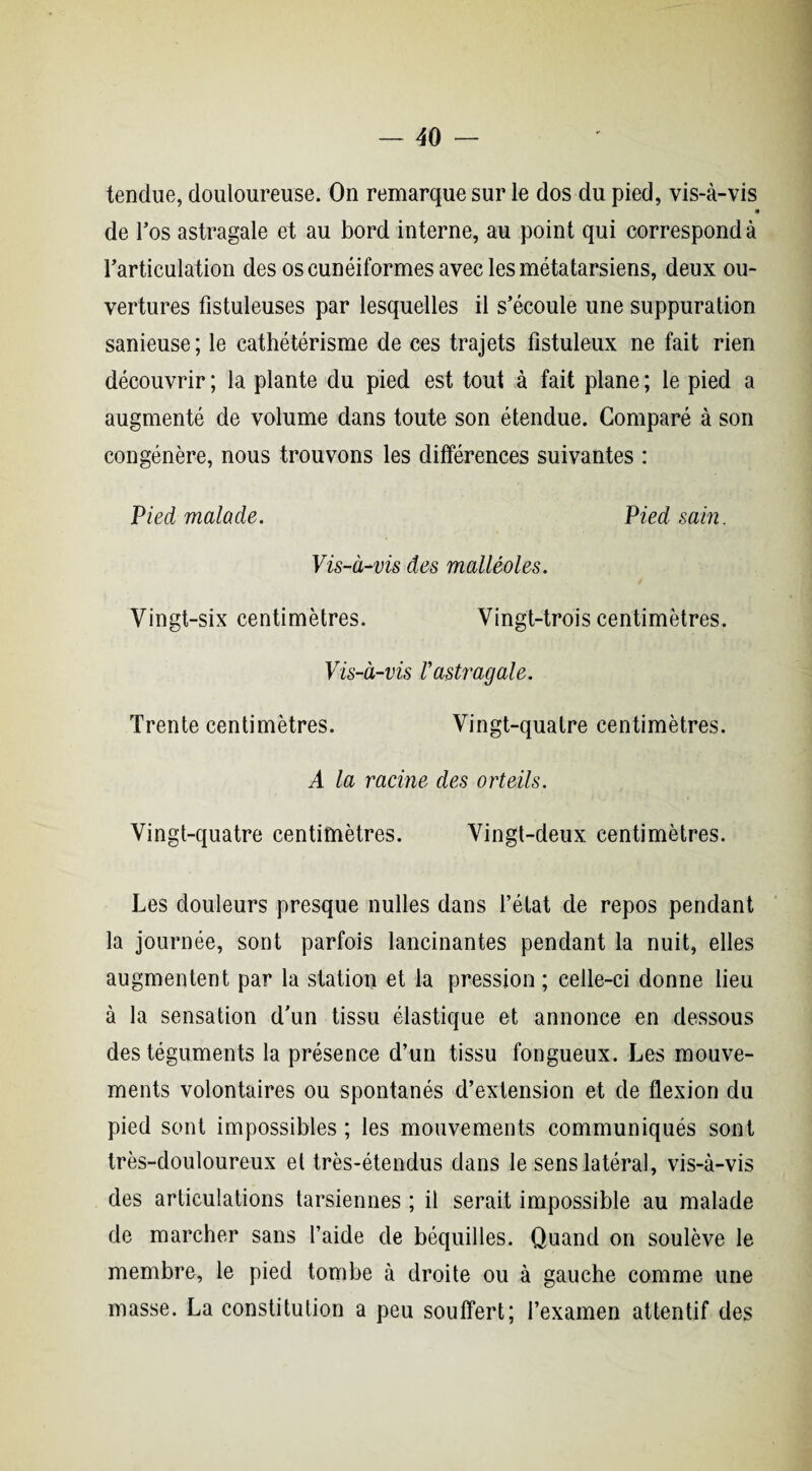 tendue, douloureuse. On remarque sur le dos du pied, vis-à-vis » de l’os astragale et au bord interne, au point qui correspond à l'articulation des os cunéiformes avec les métatarsiens, deux ou¬ vertures fistuleuses par lesquelles il s’écoule une suppuration sanieuse; le cathétérisme de ces trajets fistuleux ne fait rien découvrir ; la plante du pied est tout à fait plane ; le pied a augmenté de volume dans toute son étendue. Comparé à son congénère, nous trouvons les différences suivantes : Pied malade. Pied sam. Vis-à-vis des malléoles. Vingt-six centimètres. Vingt-trois centimètres. Vis-à-vis Vastragale. Trente centimètres. Vingt-quatre centimètres. A la racine des orteils. Vingt-quatre centimètres. Vingt-deux centimètres. Les douleurs presque nulles dans l’état de repos pendant la journée, sont parfois lancinantes pendant la nuit, elles augmentent par la station et la pression ; celle-ci donne lieu à la sensation d’un tissu élastique et annonce en dessous des téguments la présence d’un tissu fongueux. Les mouve¬ ments volontaires ou spontanés d’extension et de flexion du pied sont impossibles ; les mouvements communiqués sont très-douloureux et très-étendus dans le sens latéral, vis-à-vis des articulations tarsiennes ; il serait impossible au malade de marcher sans l’aide de béquilles. Quand on soulève le membre, le pied tombe à droite ou à gauche comme une masse. La constitution a peu souffert; l’examen attentif des