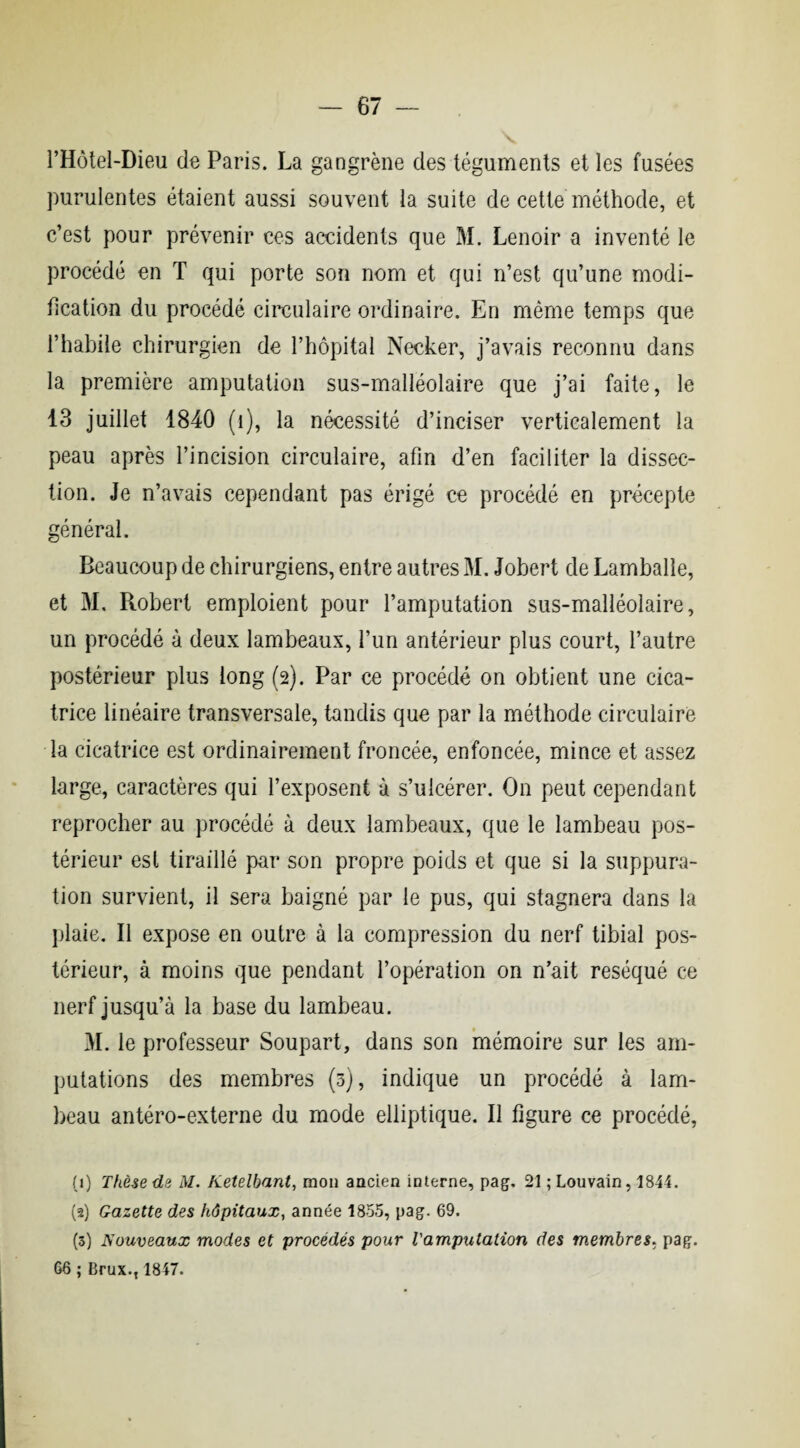 l’Hôtel-Dieu de Paris. La gangrène des téguments et les fusées purulentes étaient aussi souvent la suite de cette méthode, et c’est pour prévenir ces accidents que M. Lenoir a inventé le procédé en T qui porte son nom et qui n’est qu’une modi¬ fication du procédé circulaire ordinaire. En même temps que l’habile chirurgien de l’hôpital Necker, j’avais reconnu dans la première amputation sus-malléolaire que j’ai faite, le 13 juillet 1840 (î), la nécessité d’inciser verticalement la peau après l’incision circulaire, afin d’en faciliter la dissec¬ tion. Je n’avais cependant pas érigé ce procédé en précepte général. Beaucoup de chirurgiens, entre autres M. Jobert de Lambalîe, et M. Piobert emploient pour l’amputation sus-malléolaire, un procédé à deux lambeaux, l’un antérieur plus court, l’autre postérieur plus long (2). Par ce procédé on obtient une cica¬ trice linéaire transversale, tandis que par la méthode circulaire la cicatrice est ordinairement froncée, enfoncée, mince et assez large, caractères qui l’exposent à s’ulcérer. On peut cependant reprocher au procédé à deux lambeaux, que le lambeau pos¬ térieur est tiraillé par son propre poids et que si la suppura¬ tion survient, il sera baigné par le pus, qui stagnera dans la plaie. Il expose en outre à la compression du nerf tibial pos¬ térieur, à moins que pendant l’opération on n’ait réséqué ce nerf jusqu’à la base du lambeau. M. le professeur Soupart, dans son mémoire sur les am¬ putations des membres (3), indique un procédé à lam¬ beau antéro-externe du mode elliptique. Il figure ce procédé, (1) Thèse de M. Ketelbant, mon ancien interne, pag. 21 ; Louvain, 1844. (2) Gazette des hôpitaux, année 1855, pag. 69. (3) Nouveaux modes et procédés pour l'amputation des membres, pag. 66 ; Brux.t 1847.