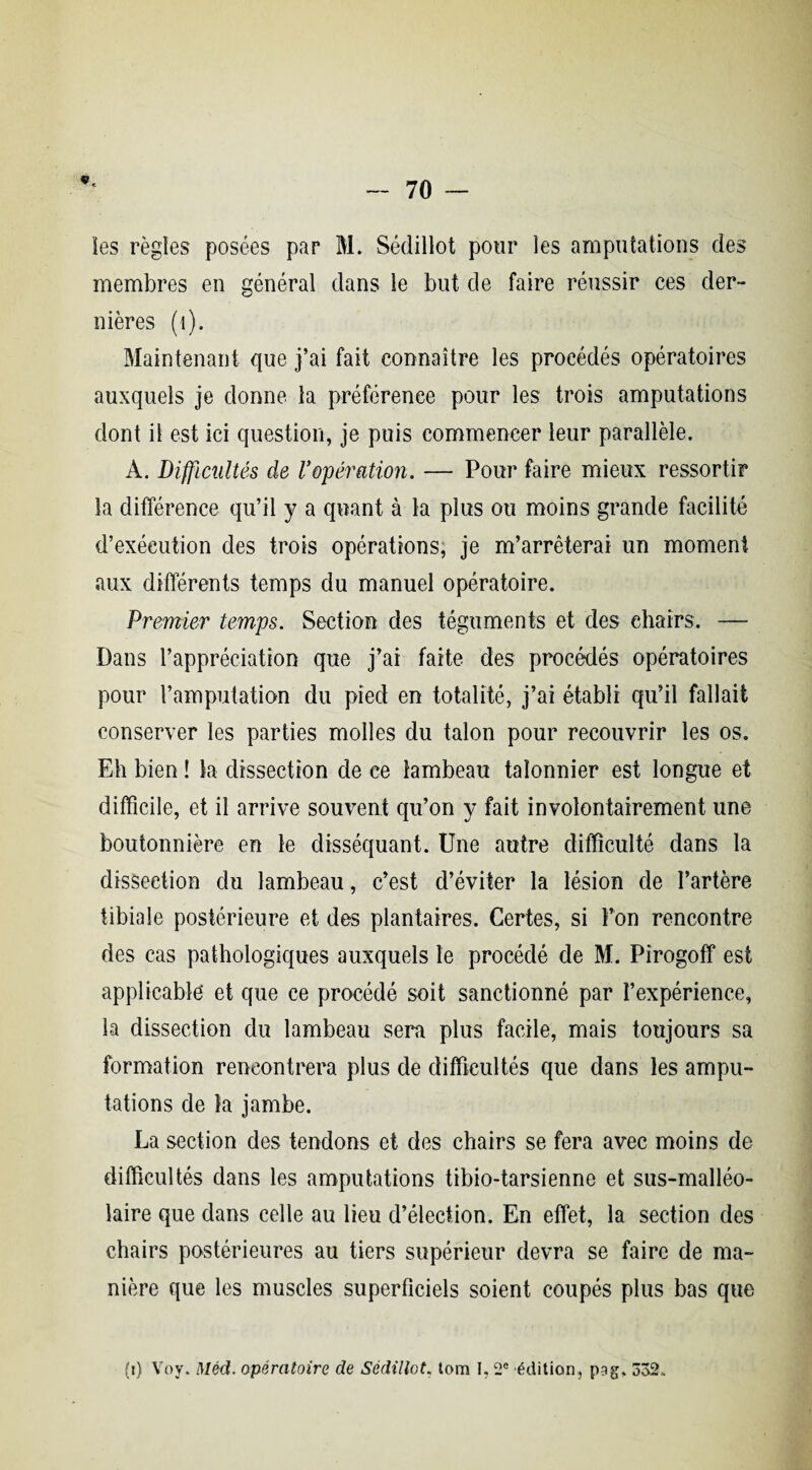 ïes règles posées par M. Sédillot pour les amputations des membres en général dans le but de faire réussir ces der¬ nières (t). Maintenant que j’ai fait connaître les procédés opératoires auxquels je donne la préférence pour les trois amputations dont il est ici question, je puis commencer leur parallèle. A. Difficultés de l'opération. — Pour faire mieux ressortir la différence qu’il y a quant à la plus ou moins grande facilité d’exécution des trois opérations, je m’arrêterai un moment aux différents temps du manuel opératoire. Premier temps. Section des téguments et des chairs. — Dans l’appréciation que j’ai faite des procédés opératoires pour l’amputation du pied en totalité, j’ai établi qu’il fallait conserver les parties molles du talon pour recouvrir les os. Eh bien ! la dissection de ce lambeau taîonnier est longue et difficile, et il arrive souvent qu’on y fait involontairement une boutonnière en le disséquant. Une autre difficulté dans la dissection du lambeau, c’est d’éviter la lésion de l’artère tibiale postérieure et des plantaires. Certes, si l’on rencontre des cas pathologiques auxquels le procédé de M. Pîrogoff est applicable et que ce procédé soit sanctionné par l’expérience, la dissection du lambeau sera plus facile, mais toujours sa formation rencontrera plus de difficultés que dans les ampu¬ tations de la jambe. La section des tendons et des chairs se fera avec moins de difficultés dans les amputations tibio-tarsienne et sus-malléo¬ laire que dans celle au lieu d’élection. En effet, la section des chairs postérieures au tiers supérieur devra se faire de ma¬ nière que les muscles superficiels soient coupés plus bas que (t) Voy. Méd. opératoire de Sédillot. tom I, 2e édition, pag. 332.