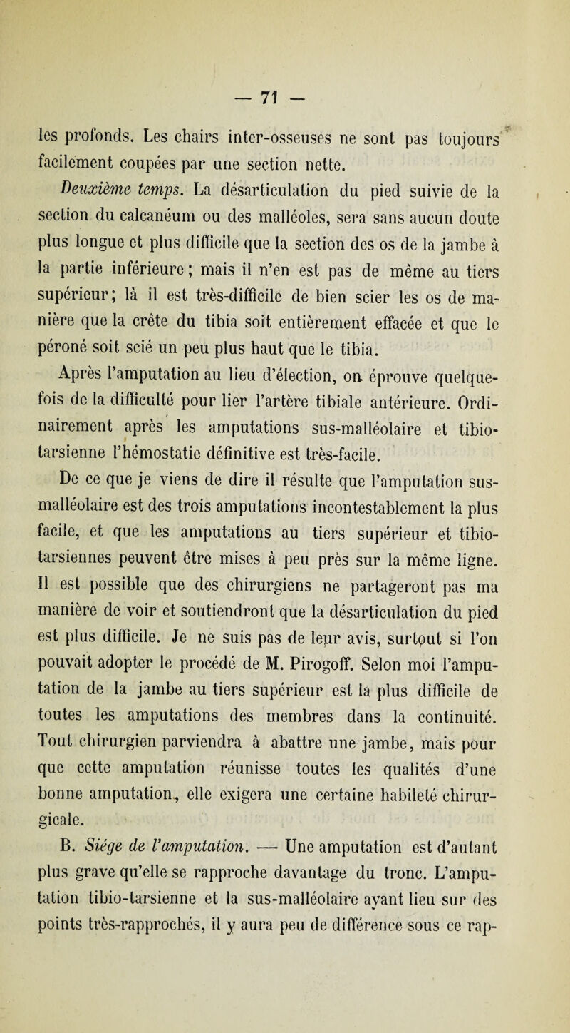 les profonds. Les chairs inter-osseuses ne sont pas toujours facilement coupées par une section nette. Deuxième temps. La désarticulation du pied suivie de la section du calcanéum ou des malléoles, sera sans aucun doute plus longue et plus difficile que la section des os de la jambe à la partie inférieure ; mais il n’en est pas de même au tiers supérieur; là il est très-difficile de bien scier les os de ma¬ nière que la crête du tibia soit entièrement effacée et que le péroné soit scié un peu plus haut que le tibia. Après l’amputation au lieu d’élection, on. éprouve quelque¬ fois de la difficulté pour lier l’artère tibiale antérieure. Ordi¬ nairement après les amputations sus-malléolaire et tibio- tarsienne l’hémostatie définitive est très-facile. De ce que je viens de dire il résulte que l’amputation sus- malléolaire est des trois amputations incontestablement la plus facile, et que les amputations au tiers supérieur et tibio- tarsiennes peuvent être mises à peu près sur la même ligne. Il est possible que des chirurgiens ne partageront pas ma manière de voir et soutiendront que la désarticulation du pied est plus difficile. Je ne suis pas de lepr avis, surtout si l’on pouvait adopter le procédé de M. Pirogoff. Selon moi l’ampu¬ tation de la jambe au tiers supérieur est la plus difficile de toutes les amputations des membres dans la continuité. Tout chirurgien parviendra à abattre une jambe, mais pour que cette amputation réunisse toutes les qualités d’une bonne amputation,, elle exigera une certaine habileté chirur¬ gicale. B. Siège de l’amputation. — Une amputation est d’autant plus grave qu’elle se rapproche davantage du tronc. L’ampu¬ tation tibio-tarsienne et la sus-malléolaire ayant lieu sur des points très-rapprochés, il y aura peu de différence sous ce rap-