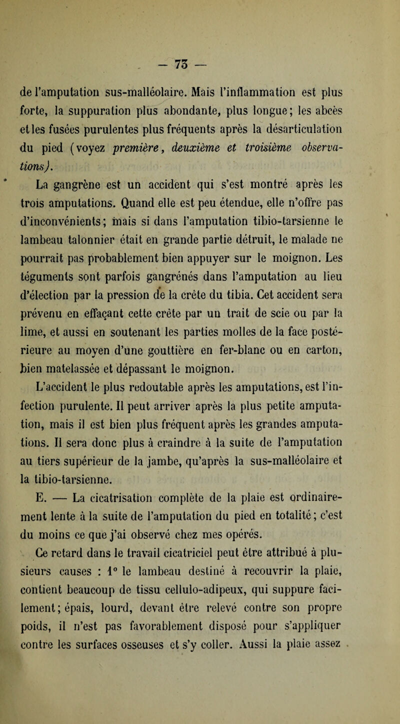 de l’amputation sus-malléolaire. Mais l’inflammation est plus forte, la suppuration plus abondante, plus longue; les abcès et les fusées purulentes plus fréquents après la désarticulation du pied (voyez première, deuxième et troisième observa¬ tions). La gangrène est un accident qui s’est montré après les trois amputations. Quand elle est peu étendue, elle n’offre pas d’inconvénients; mais si dans l’amputation tibio-tarsienne le lambeau talonnier était en grande partie détruit, le malade ne pourrait pas probablement bien appuyer sur le moignon. Les téguments sont parfois gangrénés dans l’amputation au lieu d’élection par la pression de la crête du tibia. Cet accident sera prévenu en effaçant cette crête par un trait de scie ou par la lime, et aussi en soutenant les parties molles de la face posté¬ rieure au moyen d’une gouttière en fer-blanc ou en carton, bien matelassée et dépassant le moignon. L’accident le plus redoutable après les amputations, est l’in¬ fection purulente. Il peut arriver après la plus petite amputa¬ tion, mais il est bien plus fréquent après les grandes amputa¬ tions. Il sera donc plus à craindre à la suite de l’amputation au tiers supérieur de la jambe, qu’après la sus-malléolaire et la tibio-tarsienne. E. — La cicatrisation complète de la plaie est ordinaire¬ ment lente à la suite de l’amputation du pied en totalité ; c’est du moins ce que j’ai observé chez mes opérés. Ce retard dans le travail cicatriciel peut être attribué à plu¬ sieurs causes : 1° le lambeau destiné à recouvrir la plaie, contient beaucoup de tissu cellulo-adipeux, qui suppure faci¬ lement; épais, lourd, devant être relevé contre son propre poids, il n’est pas favorablement disposé pour s’appliquer contre les surfaces osseuses et s’y coller. Aussi la plaie assez