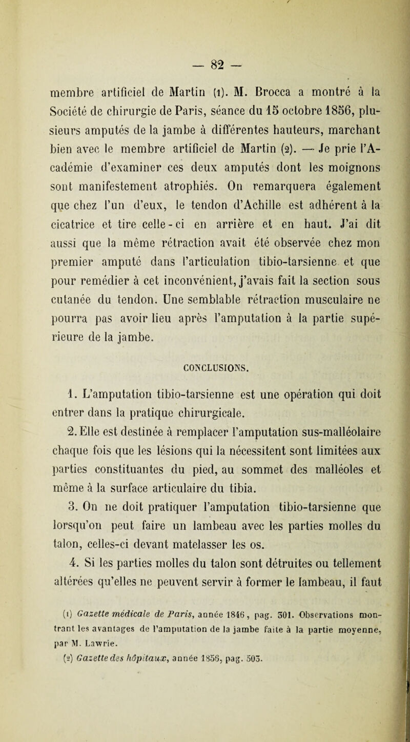 membre artificiel de Martin (i). M. Brocca a montré à la Société de chirurgie de Paris, séance du 15 octobre 1856, plu¬ sieurs amputés de la jambe à différentes hauteurs, marchant bien avec le membre artificiel de Martin (2). — Je prie l’A¬ cadémie d’examiner ces deux amputés dont les moignons sont manifestement atrophiés. On remarquera également que chez l’un d’eux, le tendon d’Achille est adhérent à la cicatrice et tire celle-ci en arrière et en haut. J’ai dit aussi que la même rétraction avait été observée chez mon premier amputé dans l’articulation tibio-tarsienne et que pour remédier à cet inconvénient, j’avais fait la section sous cutanée du tendon. Une semblable rétraction musculaire 11e pourra pas avoir lieu après l’amputation à la partie supé¬ rieure de la jambe. conclusions. 1. L’amputation tibio-tarsienne est une opération qui doit entrer dans la pratique chirurgicale. 2. Elle est destinée à remplacer l’amputation sus-malléolaire chaque fois que les lésions qui la nécessitent sont limitées aux parties constituantes du pied, au sommet des malléoles et même à la surface articulaire du tibia. 3. On ne doit pratiquer l’amputation tibio-tarsienne que lorsqu’on peut faire un lambeau avec les parties molles du talon, celles-ci devant matelasser les os. 4. Si les parties molles du talon sont détruites ou tellement altérées qu’elles ne peuvent servir à former le lambeau, il faut (1) Gazette médicale de Paris, année 1846, pag. 501. Observations mon¬ trant les avantages de l’amputation de la jambe faite à la partie moyenne, par M. Lawrie. (t>) Gazette des hôpitaux, année 1858, pag. 503.