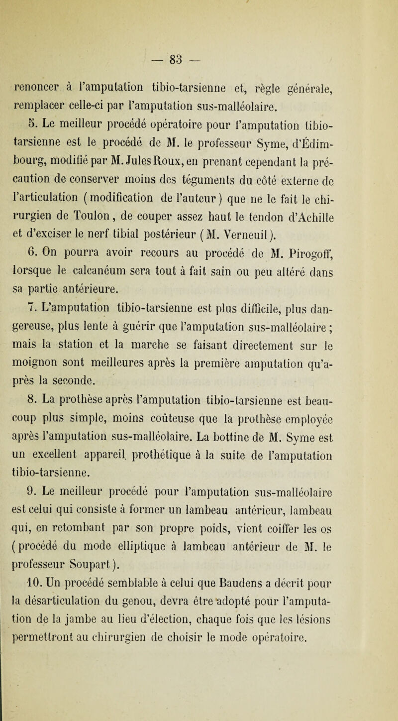 renoncer à l’amputation tibio-tarsienne et, règle générale, remplacer celle-ci par l’amputation sus-malléolaire. 5. Le meilleur procédé opératoire pour l’amputation tibio- tarsienne est le procédé de M. le professeur Syme, d’Edim¬ bourg, modifié par M. Jules Roux, en prenant cependant la pré¬ caution de conserver moins des téguments du côté externe de l’articulation (modification de l’auteur) que ne le fait le chi¬ rurgien de Toulon, de couper assez haut le tendon d’Achille et d’exciser le nerf tibial postérieur (M. Verneuil). 6. On pourra avoir recours au procédé de M. Pirogoff, lorsque le calcanéum sera tout à fait sain ou peu altéré dans sa partie antérieure. 7. L’amputation tibio-tarsienne est plus difficile, plus dan¬ gereuse, plus lente à guérir que l’amputation sus-malléolaire ; mais la station et la marche se faisant directement sur le moignon sont meilleures après la première amputation qu’a- près la seconde. 8. La prothèse après l’amputation tibio-tarsienne est beau¬ coup plus simple, moins coûteuse que la prothèse employée après l’amputation sus-malléolaire. La bottine de M. Syme est un excellent appareil, prothétique à la suite de l’amputation tibio-tarsienne. 9. Le meilleur procédé pour l’amputation sus-malléolaire est celui qui consiste à former un lambeau antérieur, lambeau qui, en retombant par son propre poids, vient coiffer les os (procédé du mode elliptique à lambeau antérieur de M. le professeur Soupart). 10. Un procédé semblable à celui que Baudens a décrit pour la désarticulation du genou, devra être adopté pour l’amputa¬ tion de la jambe au lieu d’élection, chaque fois que les lésions permettront au chirurgien de choisir le mode opératoire.