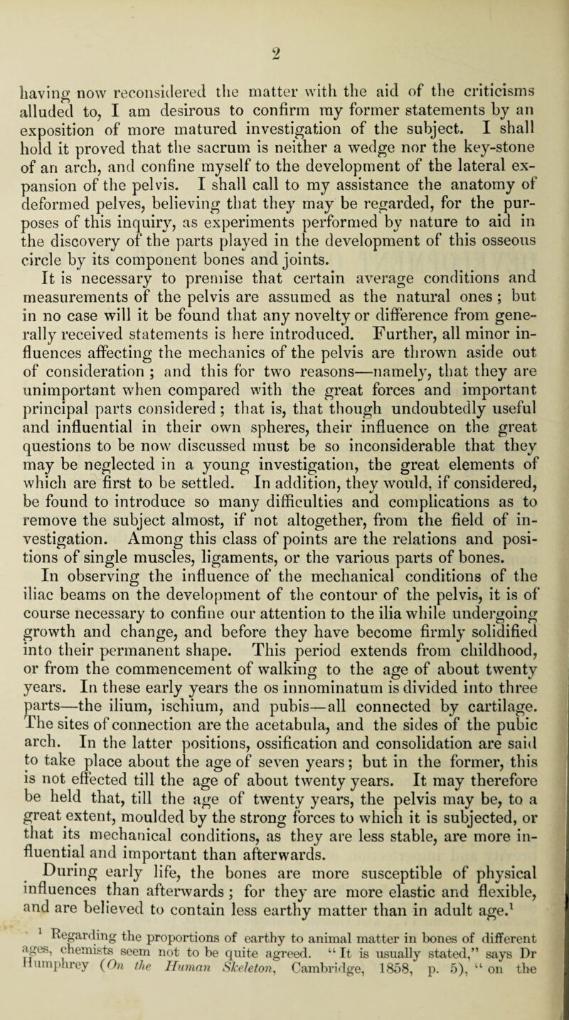 having now reconsidered the matter with the aid of the criticisms alluded to, I am desirous to confirm my former statements by an exposition of more matured investigation of the subject. I shall hold it proved that the sacrum is neither a wedge nor the key-stone of an arch, and confine myself to the development of the lateral ex¬ pansion of the pelvis. I shall call to my assistance the anatomy of deformed pelves, believing that they may be regarded, for the pur¬ poses of this inquiry, as experiments performed by nature to aid in the discovery of the parts played in the development of this osseous circle by its component bones and joints. It is necessary to premise that certain average conditions and measurements of the pelvis are assumed as the natural ones ; but in no case will it be found that any novelty or difference from gene¬ rally received statements is here introduced. Further, all minor in¬ fluences affecting the mechanics of the pelvis are thrown aside out of consideration ; and this for two reasons—namely, that they are unimportant when compared with the great forces and important principal parts considered ; that is, that though undoubtedly useful and influential in their own spheres, their influence on the great questions to be now discussed must be so inconsiderable that they may be neglected in a young investigation, the great elements of which are first to be settled. In addition, they would, if considered, be found to introduce so many difficulties and complications as to remove the subject almost, if not altogether, from the field of in¬ vestigation. Among this class of points are the relations and posi¬ tions of single muscles, ligaments, or the various parts of bones. In observing the influence of the mechanical conditions of the iliac beams on the development of the contour of the pelvis, it is of course necessary to confine our attention to the ilia while undergoing growth and change, and before they have become firmly solidified into their permanent shape. This period extends from childhood, or from the commencement of walking to the age of about twenty years. In these early years the os innominatum is divided into three parts—the ilium, ischium, and pubis—all connected by cartilage. The sites of connection are the acetabula, and the sides of the pubic arch. In the latter positions, ossification and consolidation are said to take place about the age of seven years; but in the former, this is not effected till the age of about twenty years. It may therefore be held that, till the age of twenty years, the pelvis may be, to a great extent, moulded by the strong forces to which it is subjected, or that its mechanical conditions, as they are less stable, are more in¬ fluential and important than afterwards. During early life, the bones are more susceptible of physical influences than afterwards ; for they are more elastic and flexible, and are believed to contain less earthy matter than in adult aged Regarding the proportions of earthy to animal matter in bones of different ages, chemists seem not to be quite agreed. “It is usually stated,” says Dr Humphrey (On the Human Skeleton, Cambridge, 1858, p. 5), “ on the i