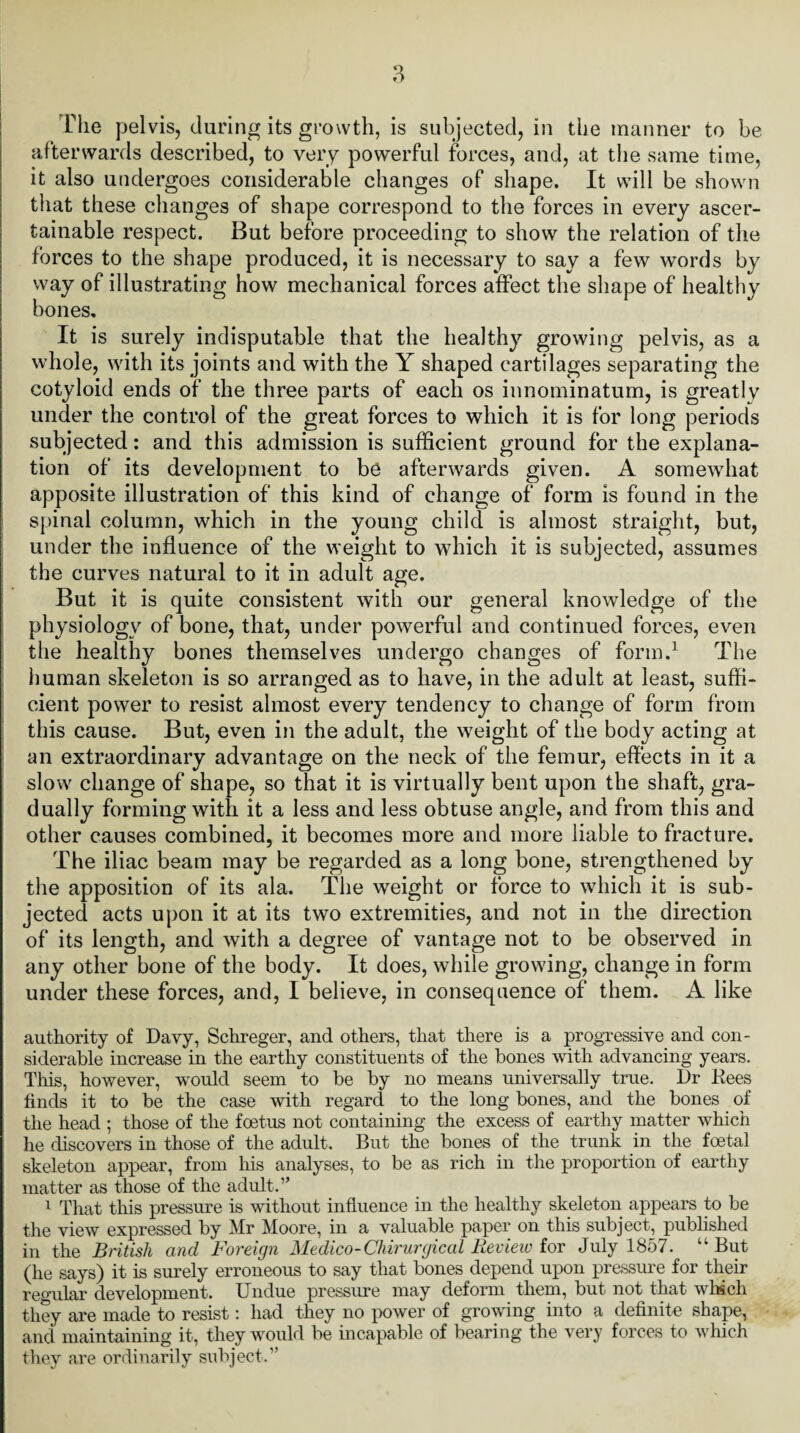 The pelvis, during its growth, is subjected, in the manner to be afterwards described, to very powerful forces, and, at the same time, it also undergoes considerable changes of shape. It will be shown that these changes of shape correspond to the forces in every ascer¬ tainable respect. But before proceeding to show the relation of the forces to the shape produced, it is necessary to say a few words by way of illustrating how mechanical forces affect the shape of healthy bones. It is surely indisputable that the healthy growing pelvis, as a whole, with its joints and with the Y shaped cartilages separating the cotyloid ends of the three parts of each os innominatum, is greatly under the control of the great forces to which it is for long periods subjected: and this admission is sufficient ground for the explana¬ tion of its development to be afterwards given. A somewhat apposite illustration of this kind of change of form is found in the spinal column, which in the young child is almost straight, but, under the influence of the weight to which it is subjected, assumes the curves natural to it in adult age. But it is quite consistent with our general knowledge of the physiology of bone, that, under powerful and continued forces, even the healthy bones themselves undergo changes of form.1 The human skeleton is so arranged as to have, in the adult at least, suffi¬ cient power to resist almost every tendency to change of form from this cause. But, even in the adult, the weight of the body acting at an extraordinary advantage on the neck of the femur, effects in it a slow change of shape, so that it is virtually bent upon the shaft, gra¬ dually forming with it a less and less obtuse angle, and from this and other causes combined, it becomes more and more liable to fracture. The iliac beam may be regarded as a long bone, strengthened by the apposition of its ala. The weight or force to which it is sub¬ jected acts upon it at its two extremities, and not in the direction of its length, and with a degree of vantage not to be observed in any other bone of the body. It does, while growing, change in form under these forces, and, I believe, in consequence of them. A like authority of Davy, Schreger, and others, that there is a progressive and con¬ siderable increase in the earthy constituents of the bones with advancing years. This, however, would seem to be by no means universally true. Dr Bees finds it to be the case with regard to the long bones, and the bones of the head ; those of the foetus not containing the excess of earthy matter which he discovers in those of the adult. But the bones of the trunk in the foetal skeleton appear, from his analyses, to be as rich in the proportion of earthy matter as those of the adult.” 1 That this pressure is without influence in the healthy skeleton appears to be the view expressed by Mr Moore, in a valuable paper on this subject, published in the British and Foreign Medico- Chirurgical Review for July 1857. u But (he says) it is surely erroneous to say that bones depend upon pressure for their regular development. Undue pressure may deform them, but not that whsch they are made to resist: had they no power of growing into a definite shape, and maintaining it, they would be incapable of bearing the very forces to which they are ordinarily subject.”