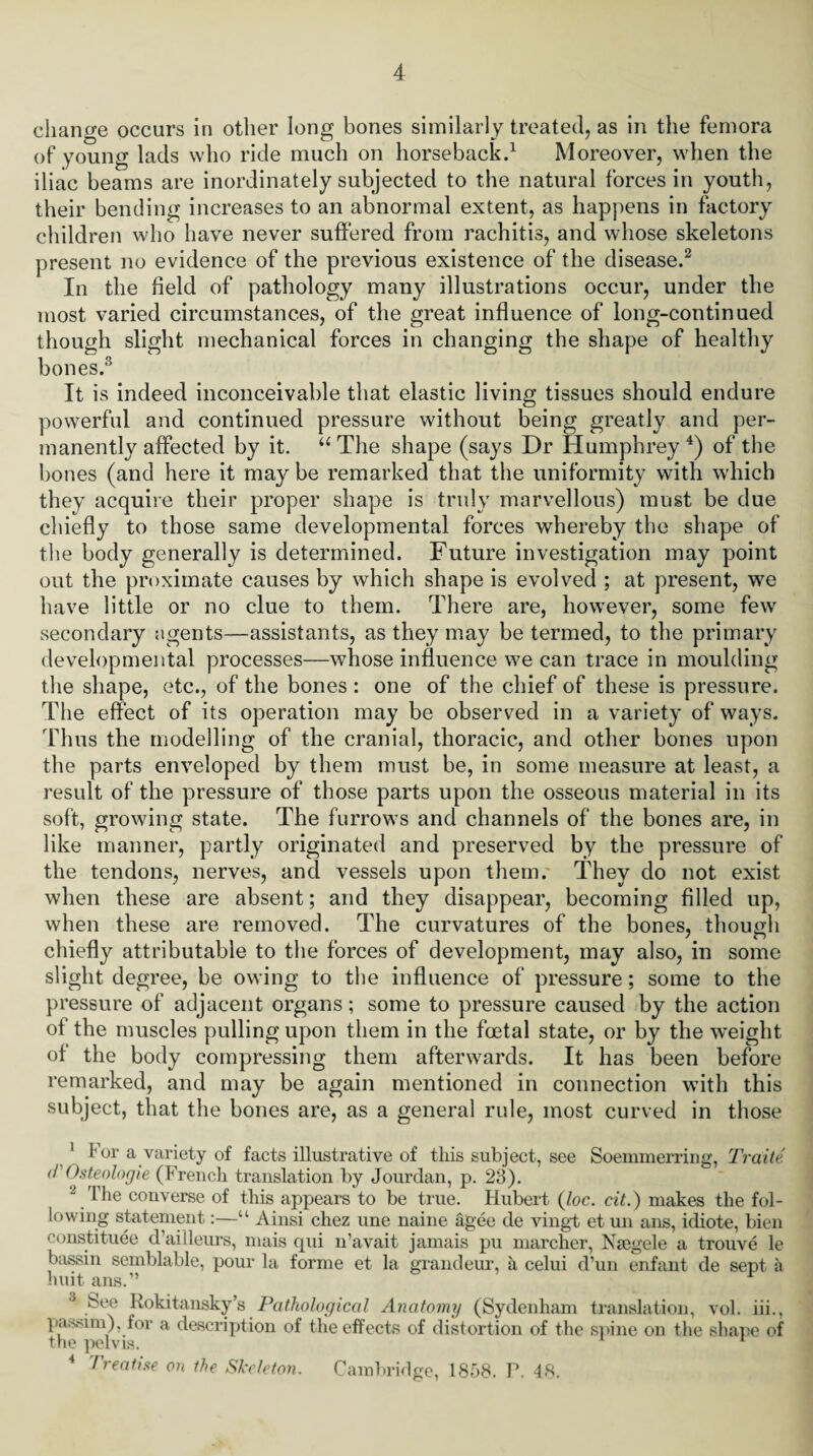 change occurs in other long bones similarly treated, as in the femora of young lads who ride much on horseback.1 Moreover, when the iliac beams are inordinately subjected to the natural forces in youth, their bending increases to an abnormal extent, as happens in factory children who have never suffered from rachitis, and whose skeletons present no evidence of the previous existence of the disease.2 In the field of pathology many illustrations occur, under the most varied circumstances, of the great influence of long-continued though slight mechanical forces in changing the shape of healthy bones.3 It is indeed inconceivable that elastic living tissues should endure powerful and continued pressure without being greatly and per¬ manently affected by it. “ The shape (says Dr Humphrey 4) of the bones (and here it maybe remarked that the uniformity tvith which they acquire their proper shape is truly marvellous) must be due chiefly to those same developmental forces whereby the shape of the body generally is determined. Future investigation may point out the proximate causes by which shape is evolved ; at present, we have little or no clue to them. There are, however, some few secondary agents—assistants, as they may be termed, to the primary developmental processes—whose influence we can trace in moulding the shape, etc., of the bones : one of the chief of these is pressure. The effect of its operation may be observed in a variety of ways. Thus the modelling of the cranial, thoracic, and other bones upon the parts enveloped by them must be, in some measure at least, a result of the pressure of those parts upon the osseous material in its soft, growing state. The furrows and channels of the bones are, in like manner, partly originated and preserved by the pressure of the tendons, nerves, and vessels upon them. They do not exist when these are absent; and they disappear, becoming filled up, when these are removed. The curvatures of the bones, though chiefly attributable to the forces of development, may also, in some slight degree, be owing to the influence of pressure; some to the pressure of adjacent organs; some to pressure caused by the action of the muscles pulling upon them in the foetal state, or by the weight ol the body compressing them afterwards. It has been before remarked, and may be again mentioned in connection with this subject, that the bones are, as a general rule, most curved in those 1 For a variety of facts illustrative of this subject, see Soemmerring, Traite d'Osteologie (French translation by Jourdan, p. 23). - The converse of this appears to be true. Hubert (loc. cit.) makes the fol¬ lowing statement:—“ Ainsi chez une name agee de vingt et un ans, idiote, bien constitute d’ailleurs, mais qui n’avait jamais pu marcher, Nsegele a trouve le bassin semblable, pour la forme et la grandeur, a celui d’un enfant de sept a huit ans.” 3 Hokitansky’s Pathological Anatomy (Sydenham translation, vol. iii., passim), for a description of the effects of distortion of the spine on the shape of trie pelvis. 4 Treatise on the Skeleton. Cambridge, 1858. P. 48.