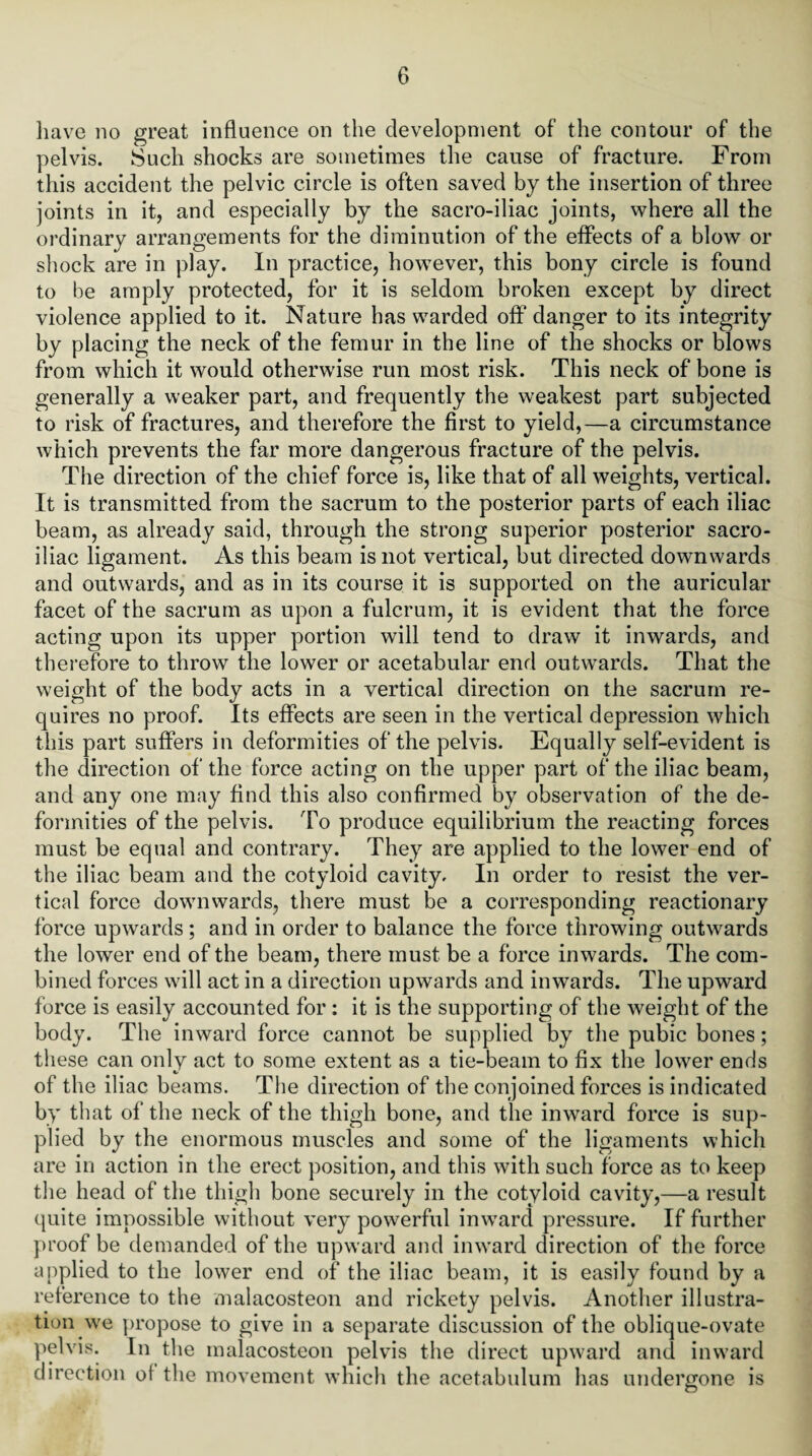 have no great influence on the development of the contour of the pelvis. Such shocks are sometimes the cause of fracture. From this accident the pelvic circle is often saved by the insertion of three joints in it, and especially by the sacro-iliac joints, where all the ordinary arrangements for the diminution of the effects of a blow or shock are in play. In practice, however, this bony circle is found to be amply protected, for it is seldom broken except by direct violence applied to it. Nature has warded off danger to its integrity by placing the neck of the femur in the line of the shocks or blows from which it would otherwise run most risk. This neck of bone is generally a weaker part, and frequently the weakest part subjected to risk of fractures, and therefore the first to yield,—a circumstance which prevents the far more dangerous fracture of the pelvis. The direction of the chief force is, like that of all weights, vertical. It is transmitted from the sacrum to the posterior parts of each iliac beam, as already said, through the strong superior posterior sacro¬ iliac ligament. As this beam is not vertical, but directed downwards and outwards, and as in its course it is supported on the auricular facet of the sacrum as upon a fulcrum, it is evident that the force acting upon its upper portion will tend to draw it inwards, and therefore to throw the lower or acetabular end outwards. That the weight of the body acts in a vertical direction on the sacrum re¬ quires no proof. Its effects are seen in the vertical depression which this part suffers in deformities of the pelvis. Equally self-evident is the direction of the force acting on the upper part of the iliac beam, and any one may find this also confirmed by observation of the de¬ formities of the pelvis. To produce equilibrium the reacting forces must be equal and contrary. They are applied to the lower end of the iliac beam and the cotyloid cavity. In order to resist the ver¬ tical force downwards, there must be a corresponding reactionary force upwards ; and in order to balance the force throwing outwards the lower end of the beam, there must be a force inwards. The com¬ bined forces will act in a direction upwards and inwards. The upward force is easily accounted for : it is the supporting of the weight of the body. The inward force cannot be supplied by the pubic bones; these can only act to some extent as a tie-beam to fix the lower ends of the iliac beams. The direction of the conjoined forces is indicated by that of the neck of the thigh bone, and the inward force is sup¬ plied by the enormous muscles and some of the ligaments which are in action in the erect position, and this with such force as to keep the head of the thigh bone securely in the cotyloid cavity,—a result quite impossible without very powerful inward pressure. If further proof be demanded of the upward and inward direction of the force applied to the lower end of the iliac beam, it is easily found by a reference to the malacosteon and rickety pelvis. Another illustra¬ tion we propose to give in a separate discussion of the oblique-ovate pelvis. In the malacosteon pelvis the direct upward and inward direction ol the movement which the acetabulum has undergone is