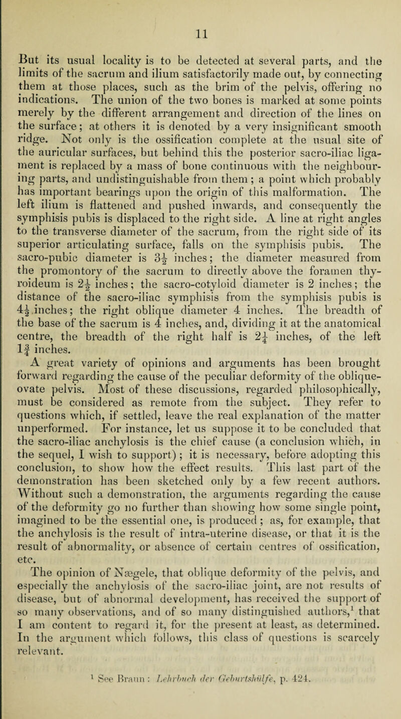 But its usual locality is to be detected at several parts, and the limits of the sacrum and ilium satisfactorily made out, by connecting them at those places, such as the brim of the pelvis, offering no indications. The union of the two bones is marked at some points merely by the different arrangement and direction of the lines on the surface; at others it is denoted by a very insignificant smooth ridge. Not only is the ossification complete at the usual site of the auricular surfaces, but behind this the posterior sacro-iliac liga¬ ment is replaced by a mass of bone continuous with the neighbour¬ ing parts, and undistinguishable from them; a point which probably has important bearings upon the origin of this malformation. The left ilium is flattened and pushed inwards, and consequently the symphisis pubis is displaced to the right side. A line at right angles to the transverse diameter of the sacrum, from the right side of its superior articulating surface, falls on the symphisis pubis. The sacro-pubic diameter is 3^ inches; the diameter measured from the promontory of the sacrum to directly above the foramen thy- roideum is 2J inches; the sacro-cotyloid diameter is 2 inches; the distance of the sacro-iliac symphisis from the symphisis pubis is 4^ inches; the right oblique diameter 4 inches. The breadth of the base of the sacrum is 4 inches, and, dividing it at the anatomical centre, the breadth of the right half is 2J inches, of the left If inches. A great variety of opinions and arguments has been brought forward regarding the cause of the peculiar deformity of the oblique- ovate pelvis. Most of these discussions, regarded philosophically, must be considered as remote from the subject. They refer to questions which, if settled, leave the real explanation of the matter unperformed. For instance, let us suppose it to be concluded that the sacro-iliac anchylosis is the chief cause (a conclusion which, in the sequel, I wish to support) ; it is necessary, before adopting this conclusion, to show how the effect results. This last part of the demonstration has been sketched only by a few recent authors. Without such a demonstration, the arguments regarding the cause of the deformity go no further than showing how some single point, imagined to be the essential one, is produced ; as, for example, that the anehvlosis is the result of intra-uterine disease, or that it is the result of abnormality, or absence of certain centres of ossification, etc. The opinion of Nsegele, that oblique deformity of the pelvis, and especially the anchylosis of the sacro-iliac joint, are not results of disease, but of abnormal development, has received the support of so many observations, and of so many distinguished authors,1 that I am content to regard it, for the present at least, as determined. In the argument which follows, this class of questions is scarcely relevant. 1 See Braun : Lehrhnch tier ('lehnrtshiilfe, p. 424.