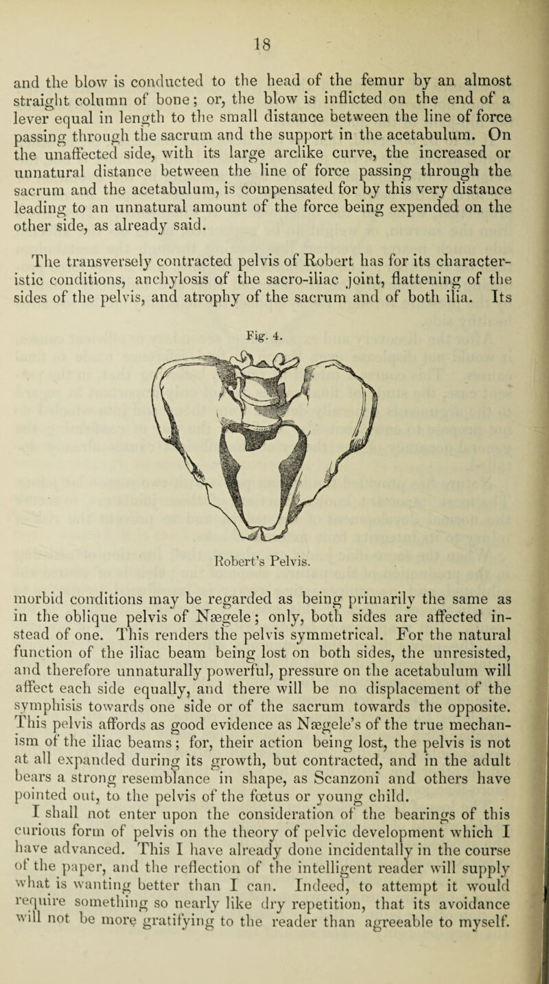 and the blow is conducted to the head of the femur by an almost straight column of bone; or, the blow is inflicted on the end of a lever equal in length to the small distance between the line of force passing through the sacrum and the support in the acetabulum. On the unaffected side, with its large arclike curve, the increased or unnatural distance between the line of force passing through the sacrum and the acetabulum, is compensated for by this very distance leading to an unnatural amount of the force being expended on the other side, as already said. The transversely contracted pelvis of Robert has for its character¬ istic conditions, anchylosis of the sacro-iliac joint, flattening of the sides of the pelvis, and atrophy of the sacrum and of both ilia. Its Fig. 4. Robert’s Pelvis. morbid conditions may be regarded as being primarily the same as in the oblique pelvis of Nsegele; only, both sides are affected in¬ stead of one. This renders the pelvis symmetrical. For the natural function of the iliac beam being lost on both sides, the unresisted, and therefore unnaturally powerful, pressure on the acetabulum will affect each side equally, and there will be no. displacement of the symphisis towards one side or of the sacrum towards the opposite. This pelvis affords as good evidence as Nfegele’s of the true mechan¬ ism of the iliac beams; for, their action being lost, the pelvis is not at all expanded during its growth, but contracted, and in the adult bears a strong resemblance in shape, as Scanzoni and others have pointed out, to the pelvis of the foetus or young child. I shall not enter upon the consideration of the bearings of this curious form of pelvis on the theory of pelvic development which I have advanced. This I have already done incidentally in the course of the paper, and the reflection of the intelligent reader will supply what is wanting better than I can. Indeed, to attempt it would require something so nearly like dry repetition, that its avoidance will not be more gratifying to the reader than agreeable to myself.