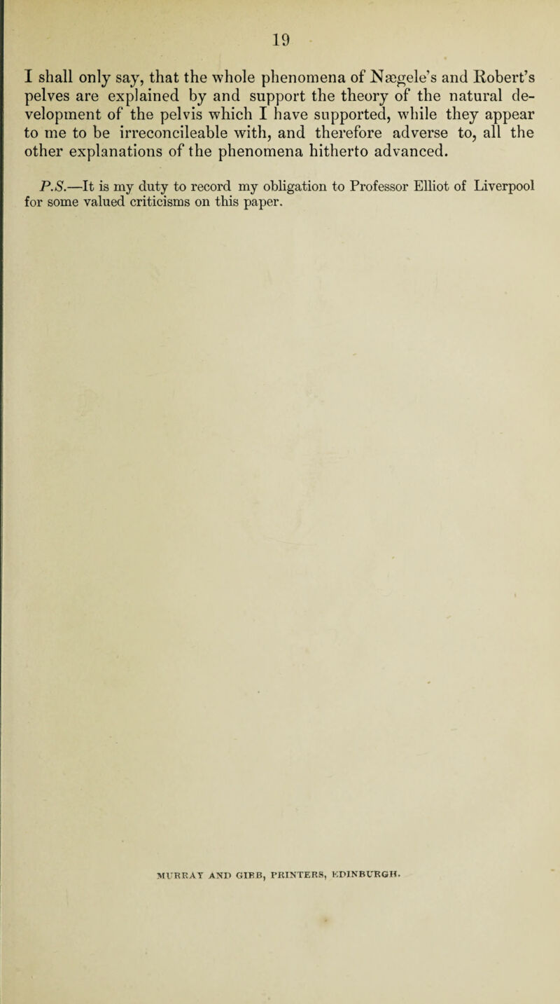 I shall only say, that the whole phenomena of Nmgele's and Robert’s pelves are explained by and support the theory of the natural de¬ velopment of the pelvis which I have supported, while they appear to me to be irreconcileable with, and therefore adverse to, all the other explanations of the phenomena hitherto advanced. P.S.—It is my duty to record my obligation to Professor Elliot of Liverpool for some valued criticisms on this paper. MURRAY AND GIBB, PRINTERS, EDINBURGH.