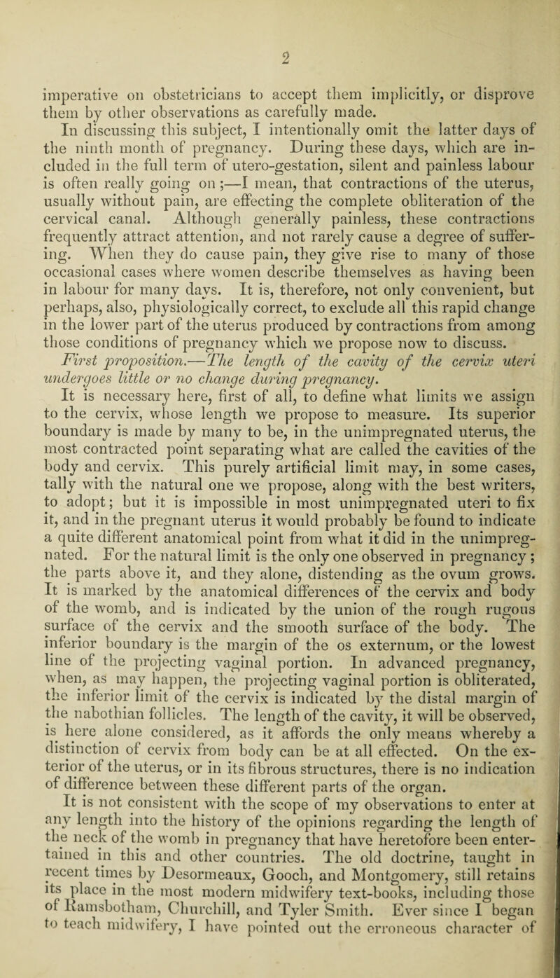 imperative on obstetricians to accept them implicitly, or disprove them by other observations as carefully made. In discussing this subject, I intentionally omit the latter days of the ninth month of pregnancy. During these days, which are in¬ cluded in the full term of utero-gestation, silent and painless labour is often really going on ;—I mean, that contractions of the uterus, usually without pain, are effecting the complete obliteration of the cervical canal. Although generally painless, these contractions frequently attract attention, and not rarely cause a degree of suffer¬ ing. When they do cause pain, they give rise to many of those occasional cases where women describe themselves as having been in labour for many days. It is, therefore, not only convenient, but perhaps, also, physiologically correct, to exclude all this rapid change in the lower part of the uterus produced by contractions from among those conditions of pregnancy which we propose now to discuss. First proposition.—The length of the cavity of the cervix uteri undergoes little or no change during pregnancy. It is necessary here, first of all, to define what limits we assign to the cervix, whose length we propose to measure. Its superior boundary is made by many to be, in the unimpregnated uterus, the most contracted point separating what are called the cavities of the body and cervix. This purely artificial limit may, in some cases, tally with the natural one we propose, along with the best writers, to adopt; but it is impossible in most unimpregnated uteri to fix it, and in the pregnant uterus it would probably be found to indicate a quite different anatomical point from what it did in the unimpreg¬ nated. For the natural limit is the only one observed in pregnancy ; the parts above it, and they alone, distending as the ovum grows. It is marked by the anatomical differences of the cervix and body of the womb, and is indicated by the union of the rough rugous surface of the cervix and the smooth surface of the body. The inferior boundary is the margin of the os externum, or the lowest line of the projecting vaginal portion. In advanced pregnancy, when, as may happen, the projecting vaginal portion is obliterated, the inferior limit of the cervix is indicated by the distal margin of the nabothian follicles. The length of the cavity, it will be observed, is here alone considered, as it affords the only means whereby a distinction of cervix from body can be at all effected. On the ex¬ terior of the uterus, or in its fibrous structures, there is no indication of difference between these different parts of the organ. It is not consistent with the scope of my observations to enter at any length into the history of the opinions regarding the length of the neck of the womb in pregnancy that have heretofore been enter¬ tained in this and other countries. The old doctrine, taught in recent times by Desormeaux, Gooch, and Montgomery, still retains its place in the most modern midwifery text-books, including those ol Ramsbotham, Churchill, and Tyler Smith. Ever since 1 began to teach midwifery, I have pointed out the erroneous character of