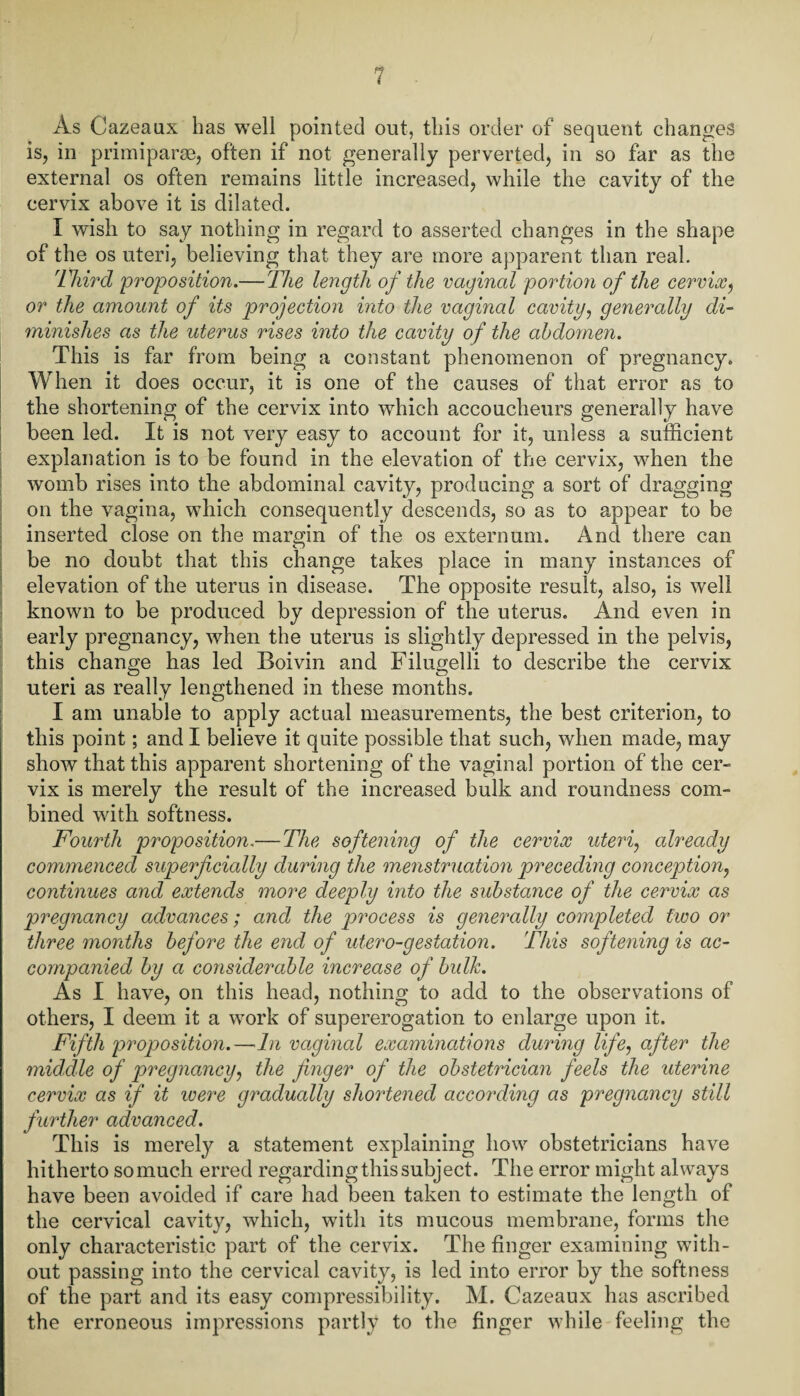 As Cazeaux has well pointed out, this order of sequent changes is, in primiparae, often if not generally perverted, in so far as the external os often remains little increased, while the cavity of the cervix above it is dilated. I wish to say nothing in regard to asserted changes in the shape of the os uteri, believing that they are more apparent than real. Third proposition.— The length of the vaginal portion of the cervix, or the amount of its projection into the vaginal cavity, generally di¬ minishes as the uterus rises into the cavity of the abdomen. This is far from being a constant phenomenon of pregnancy. When it does occur, it is one of the causes of that error as to the shortening of the cervix into which accoucheurs generally have been led. It is not very easy to account for it, unless a sufficient explanation is to be found in the elevation of the cervix, when the womb rises into the abdominal cavity, producing a sort of dragging on the vagina, which consequently descends, so as to appear to be inserted close on the margin of the os externum. And there can be no doubt that this change takes place in many instances of elevation of the uterus in disease. The opposite result, also, is well known to be produced by depression of the uterus. And even in early pregnancy, when the uterus is slightly depressed in the pelvis, this change has led Boivin and Filugelli to describe the cervix uteri as really lengthened in these months. I am unable to apply actual measurements, the best criterion, to this point; and I believe it quite possible that such, when made, may show that this apparent shortening of the vaginal portion of the cer¬ vix is merely the result of the increased bulk and roundness com¬ bined with softness. Fourth proposition.— The softening of the cervix uteri, already commenced superficially during the menstruation preceding conception, continues and extends more deeply into the substance of the cervix as pregnancy advances; and the process is generally completed two or three months before the end of utero-gestation. This softening is ac¬ companied by a considerable increase of bulk. As I have, on this head, nothing to add to the observations of others, I deem it a work of supererogation to enlarge upon it. Fifth proposition.—In vaginal examinations during life, after the middle of pregnancy, the finger of the obstetrician feels the uterine cervix as if it were gradually shortened according as pregnancy still further advanced. This is merely a statement explaining how obstetricians have hitherto somuch erred regarding this subject. The error might always have been avoided if care had been taken to estimate the length of the cervical cavity, which, with its mucous membrane, forms the only characteristic part of the cervix. The finger examining with¬ out passing into the cervical cavity, is led into error by the softness of the part and its easy compressibility. M. Cazeaux has ascribed the erroneous impressions partly to the finger while feeling the