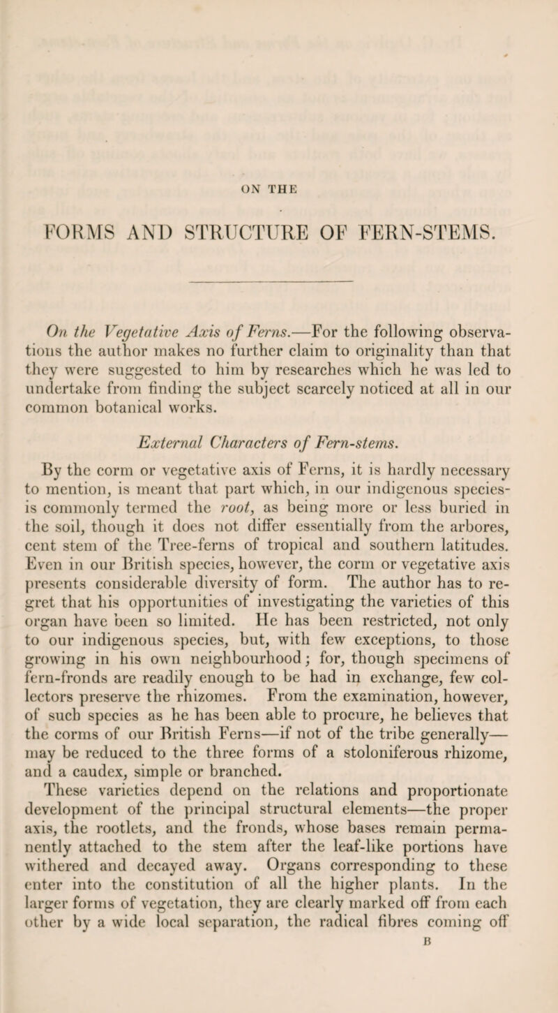 ON THE FORIVrS AND STRUCTURE OF FERN-STEMS. On. the Vegetative Axis of Ferns.—For the following observa¬ tions the author makes no further claim to originality than that they were suggested to him by researches which he was led to undertake from finding the subject scarcely noticed at all in our common botanical works. External Characters of Fern-stems. By the corm or vegetative axis of Ferns, it is hardly necessary to mention, is meant that part which, in our indigenous species- is commonly termed the root, as being more or less buried in the soil, though it does not differ essentially from the arbores, cent stem of the Tree-ferns of tropical and southern latitudes. Even in our British species, however, the corm or vegetative axis presents considerable diversity of form. The author has to re¬ gret that his opportunities of investigating the varieties of this organ have been so limited. He has been restricted, not only to our indigenous species, but, with few exceptions, to those growing in his own neighbourhood; for, though specimens of fern-fronds are readily enough to be had in exchange, few col¬ lectors preserve the rhizomes. From the examination, however, of such species as he has been able to procure, he believes that the corms of our British Ferns—if not of the tribe generally— may be reduced to the three forms of a stoloniferous rhizome, and a caudex, simple or branched. These varieties depend on the relations and proportionate development of the ])rincipal structural elements—the proper axis, the rootlets, and the fronds, whose bases remain perma¬ nently attached to the stem after the leaf-like portions have withered and decayed away. Organs corresponding to these enter into the constitution of all the higher plants. In the larger forms of vegetation, they are clearly marked off from each other by a wide local separation, the radical fibres coming off B