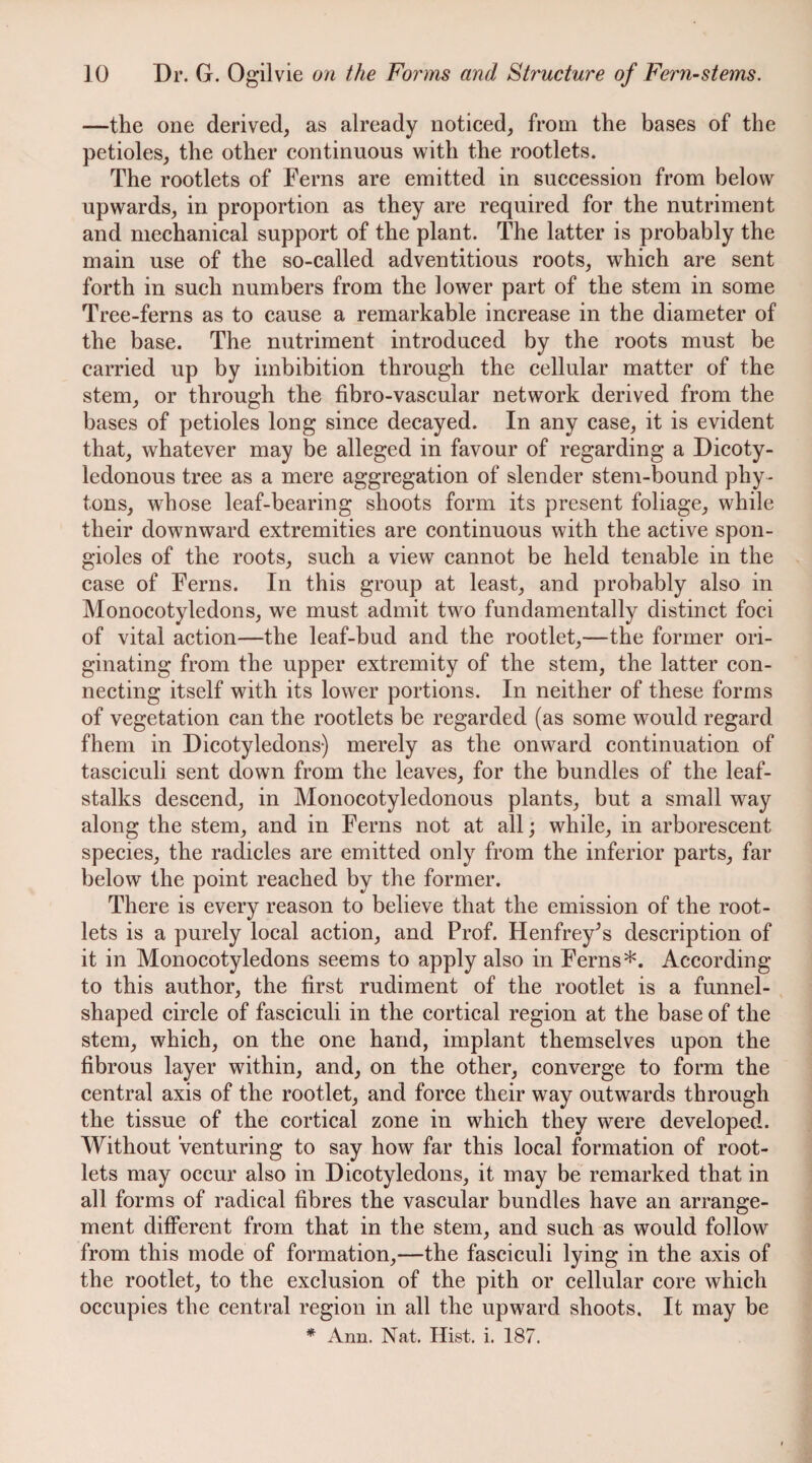 —the one derived, as already noticed, from the bases of the petioles, the other continuous with the rootlets. The rootlets of Ferns are emitted in succession from below upwards, in proportion as they are required for the nutriment and mechanical support of the plant. The latter is probably the main use of the so-called adventitious roots, which are sent forth in such numbers from the lower part of the stem in some Tree-ferns as to cause a remarkable increase in the diameter of the base. The nutriment introduced by the roots must be carried up by imbibition through the cellular matter of the stem, or through the fibro-vascular network derived from the bases of petioles long since decayed. In any case, it is evident that, whatever may be alleged in favour of regarding a Dicoty¬ ledonous tree as a mere aggregation of slender stem-bound phy- tons, whose leaf-bearing shoots form its present foliage, while their downward extremities are continuous with the active spon- gioles of the roots, such a view cannot be held tenable in the case of Ferns. In this group at least, and probably also in Monocotyledons, we must admit two fundamentally distinct foci of vital action—the leaf-bud and the rootlet,—the former ori¬ ginating from the upper extremity of the stem, the latter con¬ necting itself with its lower portions. In neither of these forms of vegetation can the rootlets be regarded (as some would regard fhem in Dicotyledons) merely as the onward continuation of tasciculi sent down from the leaves, for the bundles of the leaf¬ stalks descend, in Monocotyledonous plants, but a small way along the stem, and in Ferns not at all; while, in arborescent species, the radicles are emitted only from the inferior parts, far below the point reached by the former. There is every reason to believe that the emission of the root¬ lets is a purely local action, and Prof. Henfrey^s description of it in Monocotyledons seems to apply also in Ferns*. According to this author, the first rudiment of the rootlet is a funnel- shaped circle of fasciculi in the cortical region at the base of the stem, which, on the one hand, implant themselves upon the fibrous layer within, and, on the other, converge to form the central axis of the rootlet, and force their way outwards through the tissue of the cortical zone in which they were developed. Without venturing to say how far this local formation of root¬ lets may occur also in Dicotyledons, it may be remarked that in all forms of radical fibres the vascular bundles have an arrange¬ ment different from that in the stem, and such as would follow from this mode of formation,—the fasciculi lying in the axis of the rootlet, to the exclusion of the pith or cellular core which occupies the central region in all the upward shoots. It may be * Ann. Nat. Hist. i. 187.