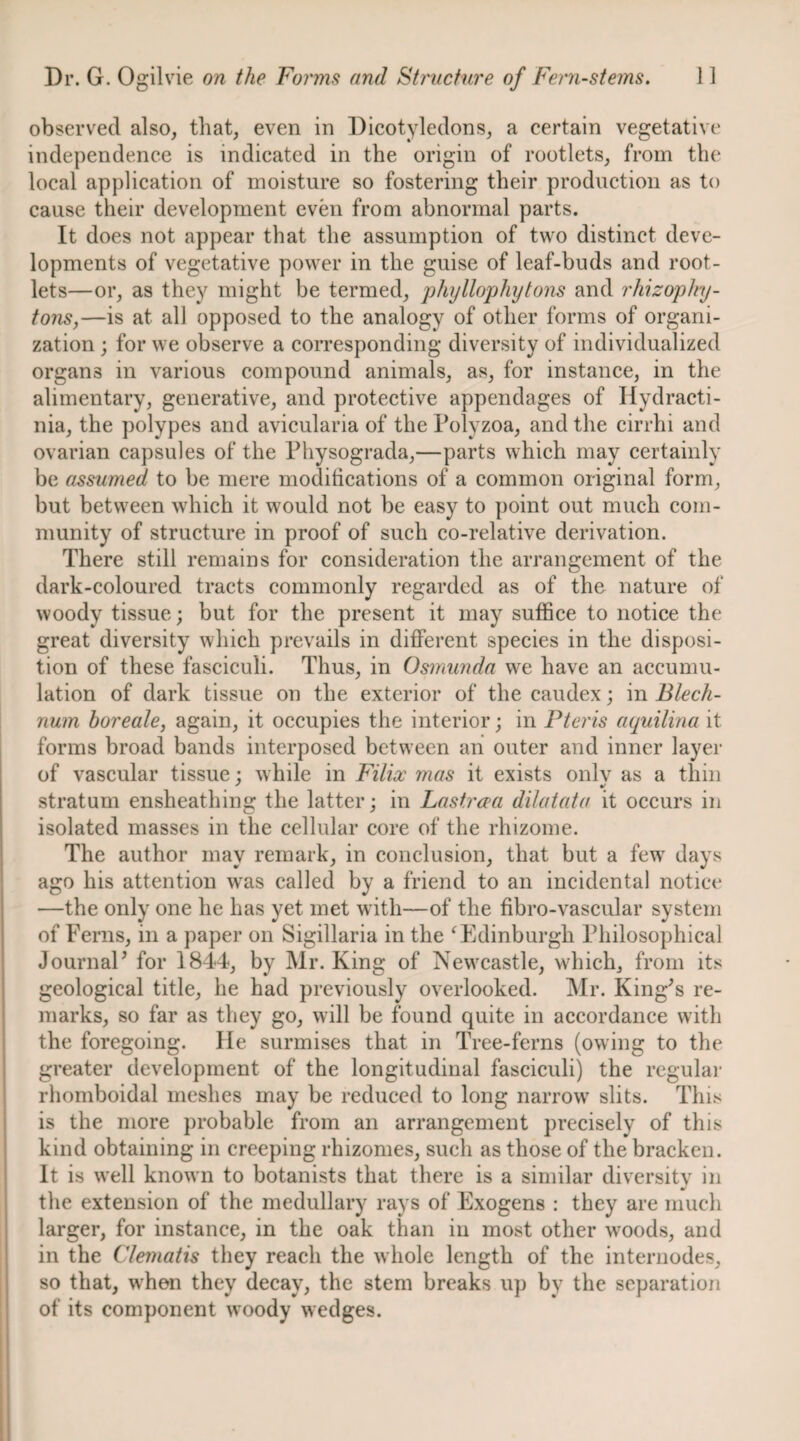 observed also, that, even in Dicotyledons, a certain vegetative independence is indicated in the origin of rootlets, from the local application of moisture so fostering their production as to cause their development evmi from abnormal parts. It does not appear that the assumption of two distinct deve¬ lopments of vegetative power in the guise of leaf-buds and root¬ lets—or, as they might be termed, jjhyllophytons and rhizophy- tons,—is at all opposed to the analogy of other forms of organi¬ zation ; for we observe a coiTesponding diversity of individualized organs in various compound animals, as, for instance, in the alimentary, generative, and protective appendages of Ilydracti- nia, the polypes and avicularia of the Polyzoa, and the cirrhi and ovarian capsules of the Physograda,—parts whieh may certainly be assumed to be mere modifications of a common original form, but between which it would not be easy to point out much com¬ munity of structure in proof of such co-relative derivation. There still remains for consideration the arrangement of the dark-coloured tracts commonly regarded as of the nature of woody tissue; but for the present it may suffice to notice the great diversity which prevails in different species in the disposi¬ tion of these fasciculi. Thus, in Osmuyida we have an accumu¬ lation of dark tissue on the exterior of the caudex; in Blech- num horeale, again, it occupies the interior; in Pteris aquilina it forms broad bands interposed between an outer and inner layer of vascular tissue; while in Filix mas it exists onlv as a thin stratum ensheathing the latter; in Lastrxa dikitata it occurs in isolated masses in the cellular core of the rhizome. The author may remark, in conclusion, that but a few^ days ago his attention w^as called by a friend to an incidental notice —the only one he has yet met with—of the fibro-vascular system of Ferns, in a paper on Sigillaria in the ^Edinburgh Philosophical JournaP for 1844, by Mr. King of Newxastle, wdiich, from its geological title, he had previously overlooked. Mr. King^s re¬ marks, so far as they go, will be found quite in accordance with the foregoing. He surmises that in Tree-ferns (owing to the greater development of the longitudinal fasciculi) the regular rhomboidal meshes may be reduced to long narrow' slits. This is the more probable from an arrangement precisely of this kind obtaining in creeping rhizomes, such as those of the bracken. It is w’ell known to botanists that there is a similar diversitv in the extension of the medullary rays of Exogens : they are much larger, for instance, in the oak than in most other woods, and in the Clematis they reach the whole length of the internodes, so that, w'hon they decay, the stem breaks up by the separation of its component woody wedges.