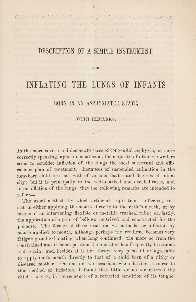 FOR INFLATING THE LUNGS OF INFANTS BORN IN AN ASPHYXIATED STATE, WITH REMARKS. In the more severe and desperate cases of congenital asphyxia, or, more correctly speaking, apnoea neonatorum, the majority of obstetric writers seem to consider inflation of the lungs the most successful and effi¬ cacious plan of treatment. Instances of suspended animation in the new-born child are met with of various shades and degrees of inten¬ sity ; but it is principally to the well-marked and decided cases, and to insufflation of the lungs, that the following remarks are intended to refer The usual methods by which artificial respiration is effected, con¬ sist in either applying the mouth directly to the child’s mouth, or by means of an intervening flexible or metallic tracheal tube ; or, lastly, the application of a pair of bellows contrived and constructed for the purpose. The former of these resuscitative methods, or inflation by mouth applied to mouth, although perhaps the readiest, becomes very fatiguing and exhausting when long continued—the more so from the constrained and irksome position the operator has frequently to assume and retain ; and, besides, it is not always very pleasant or agreeable to apply one’s mouth directly to that of a child born of a filthy or diseased mother. On one or two occasions when having recourse to this method of inflation, I found that little or no air entered the child’s larynx,-in consequence 'of a: retracted condition of its'tongue.